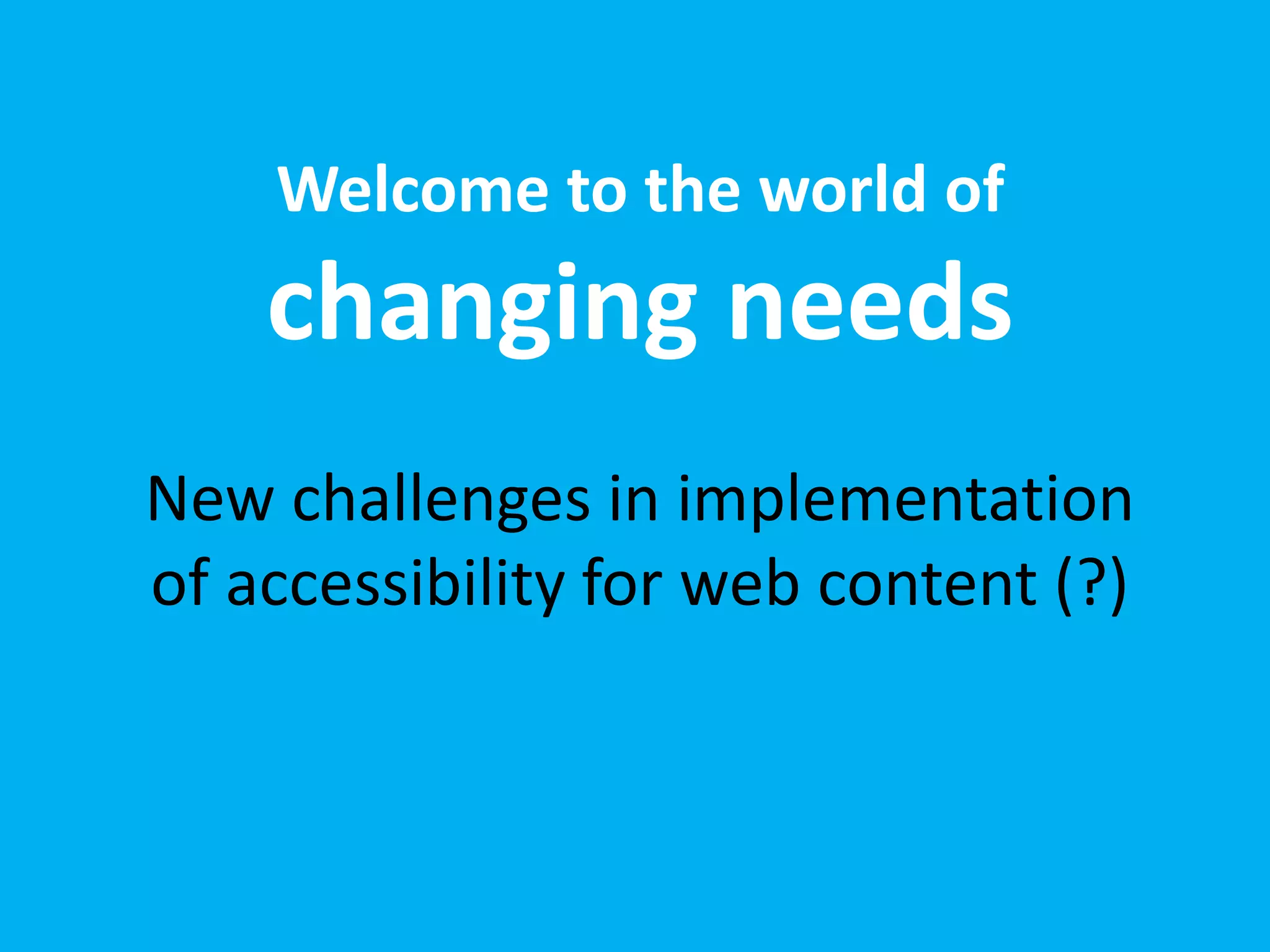 Welcome to the world of 
changing needs 
New challenges in implementation 
of accessibility for web content (?) 
 