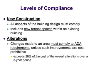  New Construction
 All aspects of the building design must comply
 Includes new tenant spaces within an existing
building
 Alterations
 Changes made to an area must comply to ADA
requirements unless such improvements are cost
prohibitive
 exceeds 20% of the cost of the overall alterations over a
3-year period
Levels of Compliance
 