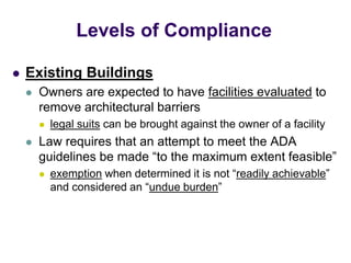  Existing Buildings
 Owners are expected to have facilities evaluated to
remove architectural barriers
 legal suits can be brought against the owner of a facility
 Law requires that an attempt to meet the ADA
guidelines be made “to the maximum extent feasible”
 exemption when determined it is not “readily achievable”
and considered an “undue burden”
Levels of Compliance
 