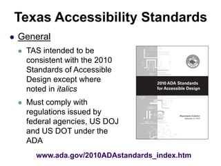 www.ada.gov/2010ADAstandards_index.htm
Texas Accessibility Standards
 General
 TAS intended to be
consistent with the 2010
Standards of Accessible
Design except where
noted in italics
 Must comply with
regulations issued by
federal agencies, US DOJ
and US DOT under the
ADA
 