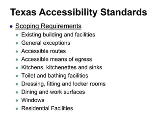 Scoping Requirements
 Existing building and facilities
 General exceptions
 Accessible routes
 Accessible means of egress
 Kitchens, kitchenettes and sinks
 Toilet and bathing facilities
 Dressing, fitting and locker rooms
 Dining and work surfaces
 Windows
 Residential Facilities
Texas Accessibility Standards
 