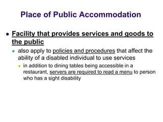  Facility that provides services and goods to
the public
 also apply to policies and procedures that affect the
ability of a disabled individual to use services
 in addition to dining tables being accessible in a
restaurant, servers are required to read a menu to person
who has a sight disability
Place of Public Accommodation
 