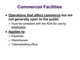  Operations that affect commerce but are
not generally open to the public
 must be compliant with the ADA for use by
employees
 Applies to:
 Factories
 Warehouses
 Telemarketing office
Commercial Facilities
 