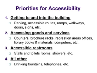 1. Getting to and into the building
 Parking, accessible routes, ramps, walkways,
doors, signs, etc.
2. Accessing goods and services
 Counters, brochure racks, recreation areas offices,
library books & materials, computers, etc.
3. Accessible restrooms
 Stalls and toilets rooms, showers, etc.
4. All other
 Drinking fountains, telephones, etc.
Priorities for Accessibility
 