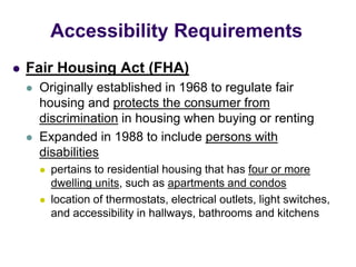  Fair Housing Act (FHA)
 Originally established in 1968 to regulate fair
housing and protects the consumer from
discrimination in housing when buying or renting
 Expanded in 1988 to include persons with
disabilities
 pertains to residential housing that has four or more
dwelling units, such as apartments and condos
 location of thermostats, electrical outlets, light switches,
and accessibility in hallways, bathrooms and kitchens
Accessibility Requirements
 