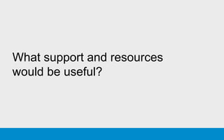 What support and resources
would be useful?
 