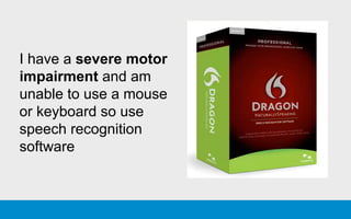 I have a severe motor
impairment and am
unable to use a mouse
or keyboard so use
speech recognition
software
 