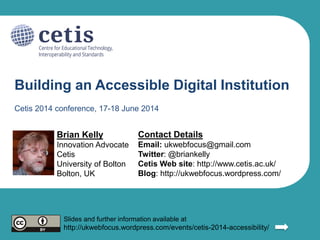 Building an Accessible Digital Institution
Brian Kelly
Innovation Advocate
Cetis
University of Bolton
Bolton, UK
Contact Details
Email: ukwebfocus@gmail.com
Twitter: @briankelly
Blog: http://ukwebfocus.wordpress.com/
Cetis Web site: http://www.cetis.ac.uk/
Slides and further information available at
http://ukwebfocus.wordpress.com/events/cetis-2014-accessibility/
Cetis 2014 conference, 17-18 June 2014
 