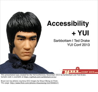 Accessibility
+ YUI
Sarbbottam | Ted Drake
YUI Conf 2013

This presentation was created for the YUI Conference, November 2013 by Sarbbottam and Ted Drake.
Sample code is available at https://github.com/sarbbottam/a11y/
Bruce Lee toy photos courtesy [CC] images by Shaun Wong on Flickr.
This page: http://www.ﬂickr.com/photos/shaunwong/3227840657/

 