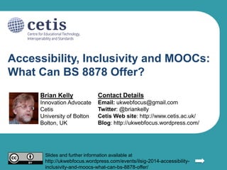 Accessibility, Inclusivity and MOOCs:
What Can BS 8878 Offer?
Brian Kelly
Innovation Advocate
Cetis
University of Bolton
Bolton, UK
Contact Details
Email: ukwebfocus@gmail.com
Twitter: @briankelly
Cetis Web site: http://www.cetis.ac.uk/
Blog: http://ukwebfocus.wordpress.com/
Slides and further information available at
http://ukwebfocus.wordpress.com/events/ilsig-2014-accessibility-
inclusivity-and-moocs-what-can-bs-8878-offer/
 