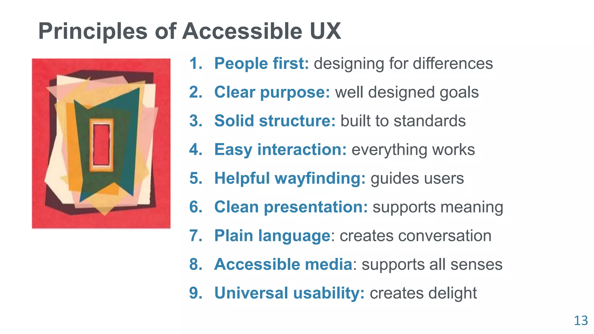 13
Principles of Accessible UX
1. People first: designing for differences
2. Clear purpose: well designed goals
3. Solid structure: built to standards
4. Easy interaction: everything works
5. Helpful wayfinding: guides users
6. Clean presentation: supports meaning
7. Plain language: creates conversation
8. Accessible media: supports all senses
9. Universal usability: creates delight
 