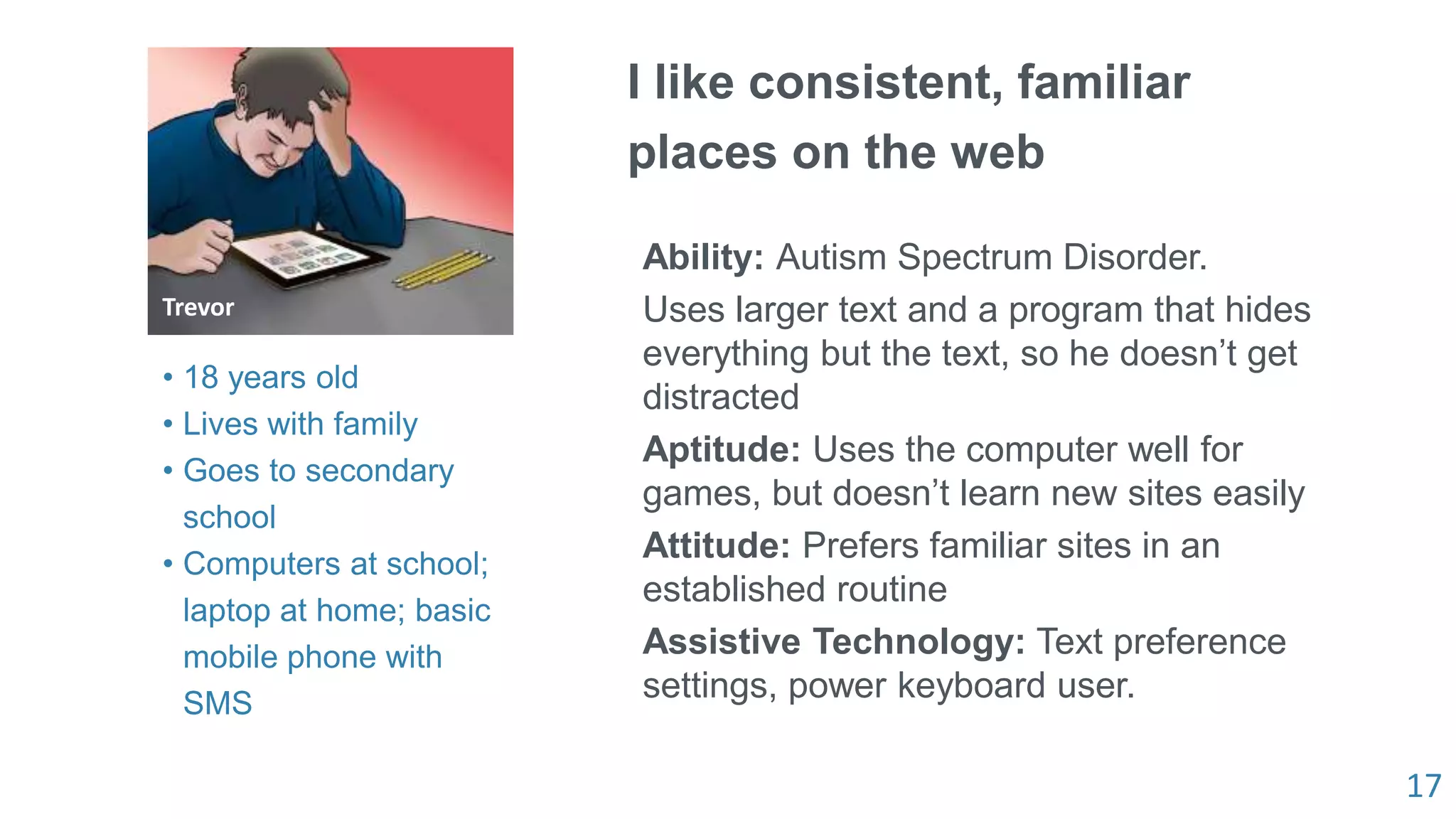 17
I like consistent, familiar
places on the web
Ability: Autism Spectrum Disorder.
Uses larger text and a program that hides
everything but the text, so he doesn’t get
distracted
Aptitude: Uses the computer well for
games, but doesn’t learn new sites easily
Attitude: Prefers familiar sites in an
established routine
Assistive Technology: Text preference
settings, power keyboard user.
Trevor
• 18 years old
• Lives with family
• Goes to secondary
school
• Computers at school;
laptop at home; basic
mobile phone with
SMS
 
