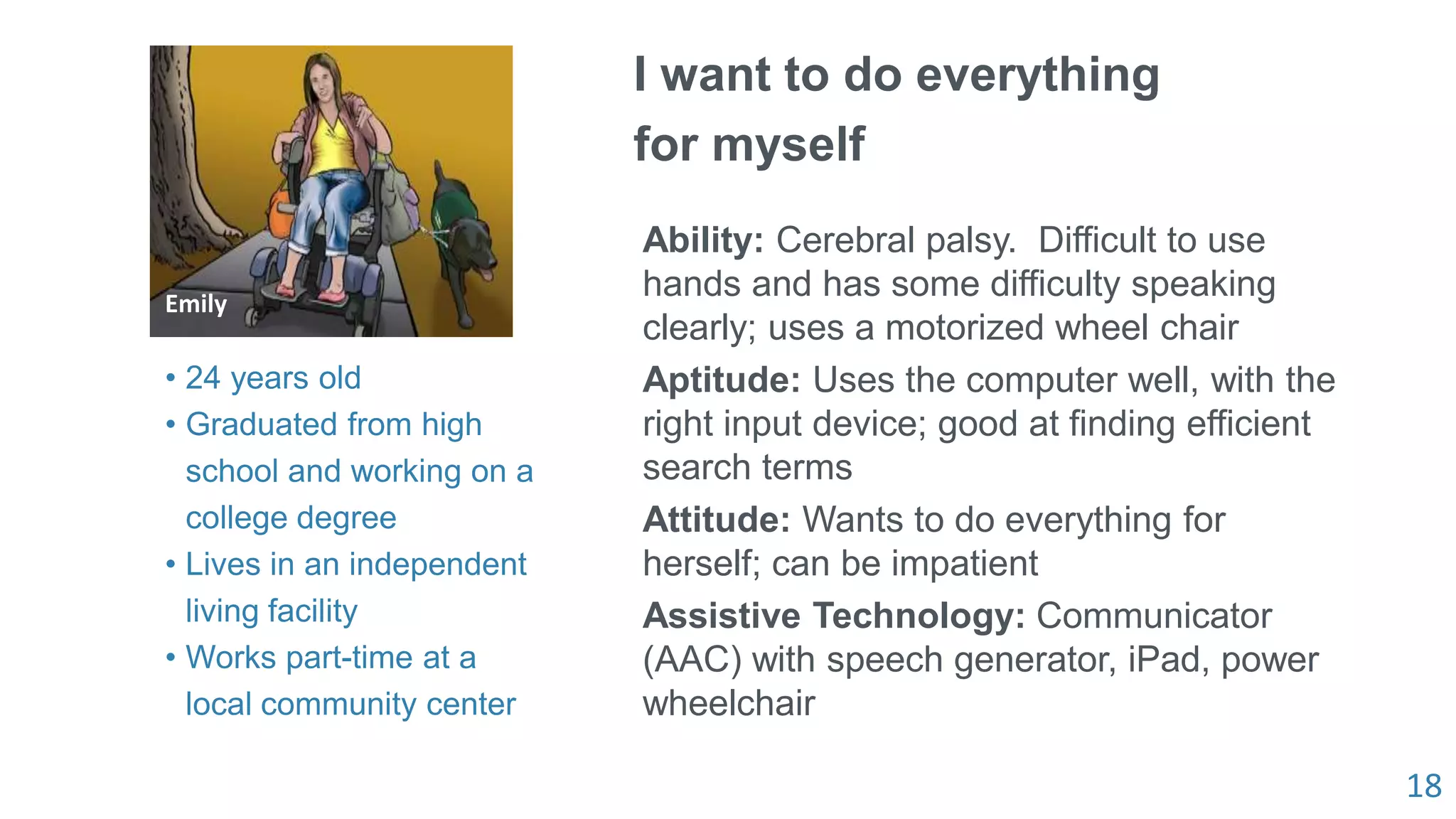 18
Emily
I want to do everything
for myself
Ability: Cerebral palsy. Difficult to use
hands and has some difficulty speaking
clearly; uses a motorized wheel chair
Aptitude: Uses the computer well, with the
right input device; good at finding efficient
search terms
Attitude: Wants to do everything for
herself; can be impatient
Assistive Technology: Communicator
(AAC) with speech generator, iPad, power
wheelchair
• 24 years old
• Graduated from high
school and working on a
college degree
• Lives in an independent
living facility
• Works part-time at a
local community center
 