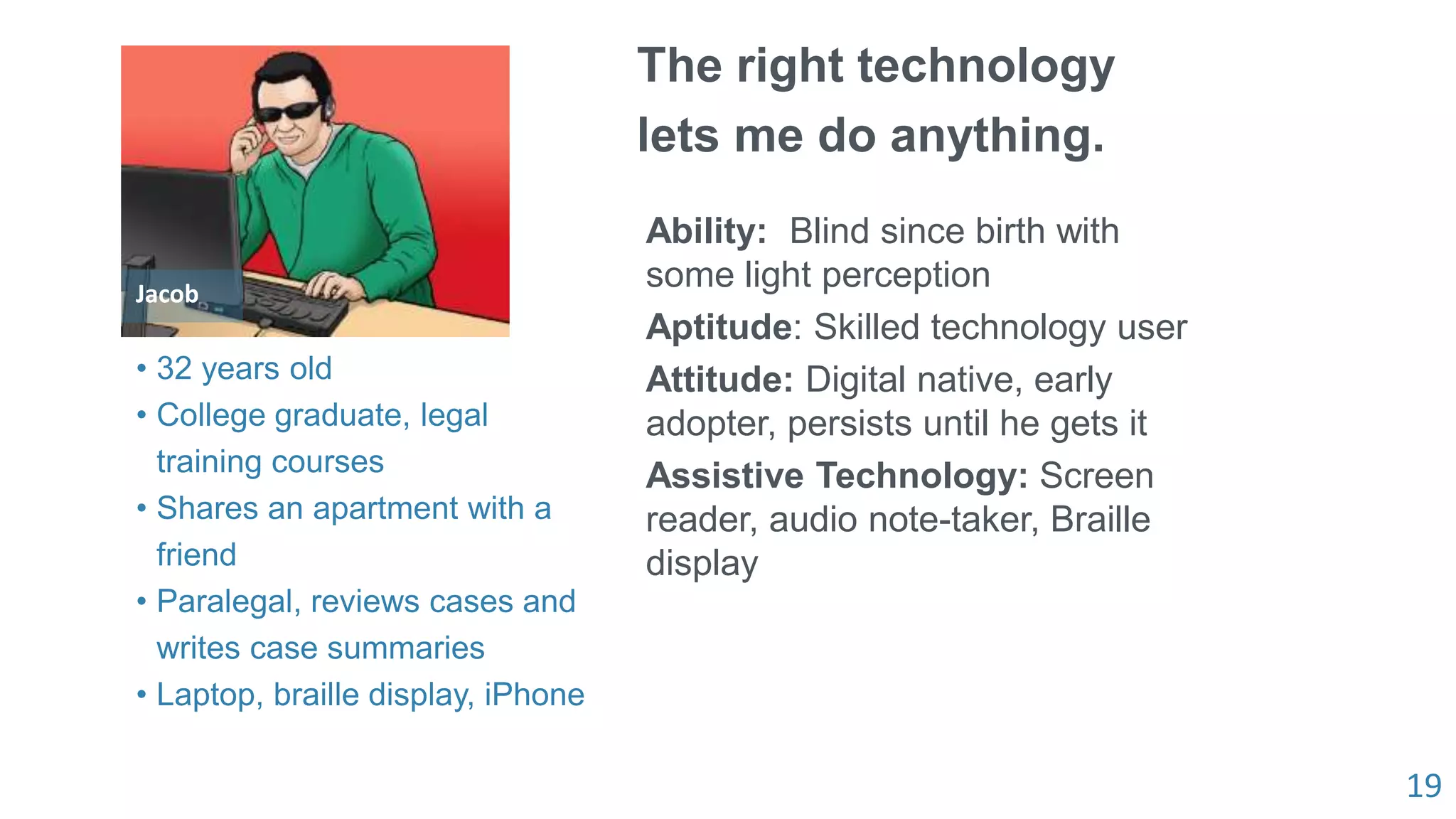 19
Jacob
The right technology
lets me do anything.
Ability: Blind since birth with
some light perception
Aptitude: Skilled technology user
Attitude: Digital native, early
adopter, persists until he gets it
Assistive Technology: Screen
reader, audio note-taker, Braille
display
• 32 years old
• College graduate, legal
training courses
• Shares an apartment with a
friend
• Paralegal, reviews cases and
writes case summaries
• Laptop, braille display, iPhone
 