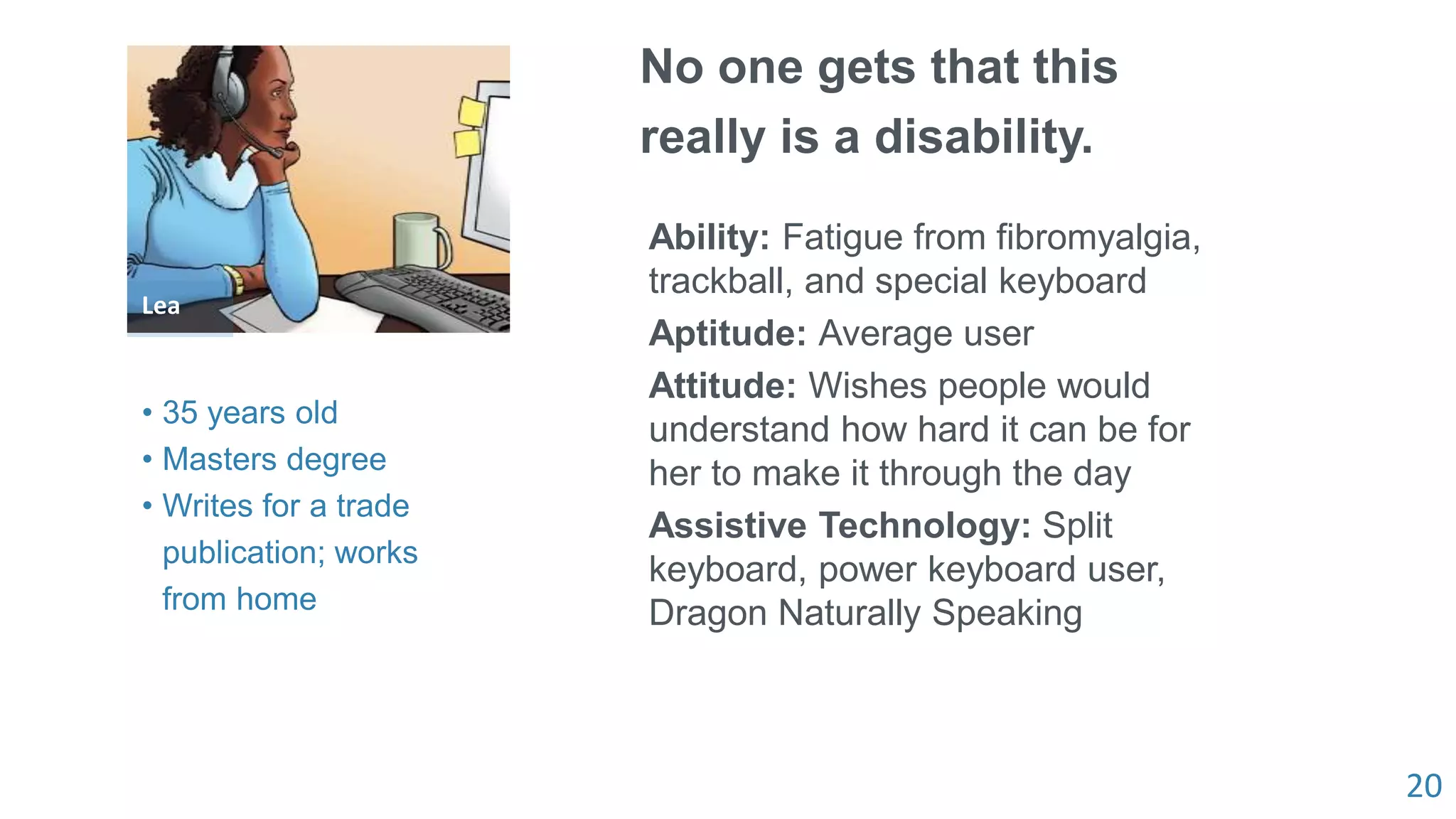 20
Lea
No one gets that this
really is a disability.
Ability: Fatigue from fibromyalgia,
trackball, and special keyboard
Aptitude: Average user
Attitude: Wishes people would
understand how hard it can be for
her to make it through the day
Assistive Technology: Split
keyboard, power keyboard user,
Dragon Naturally Speaking
• 35 years old
• Masters degree
• Writes for a trade
publication; works
from home
 