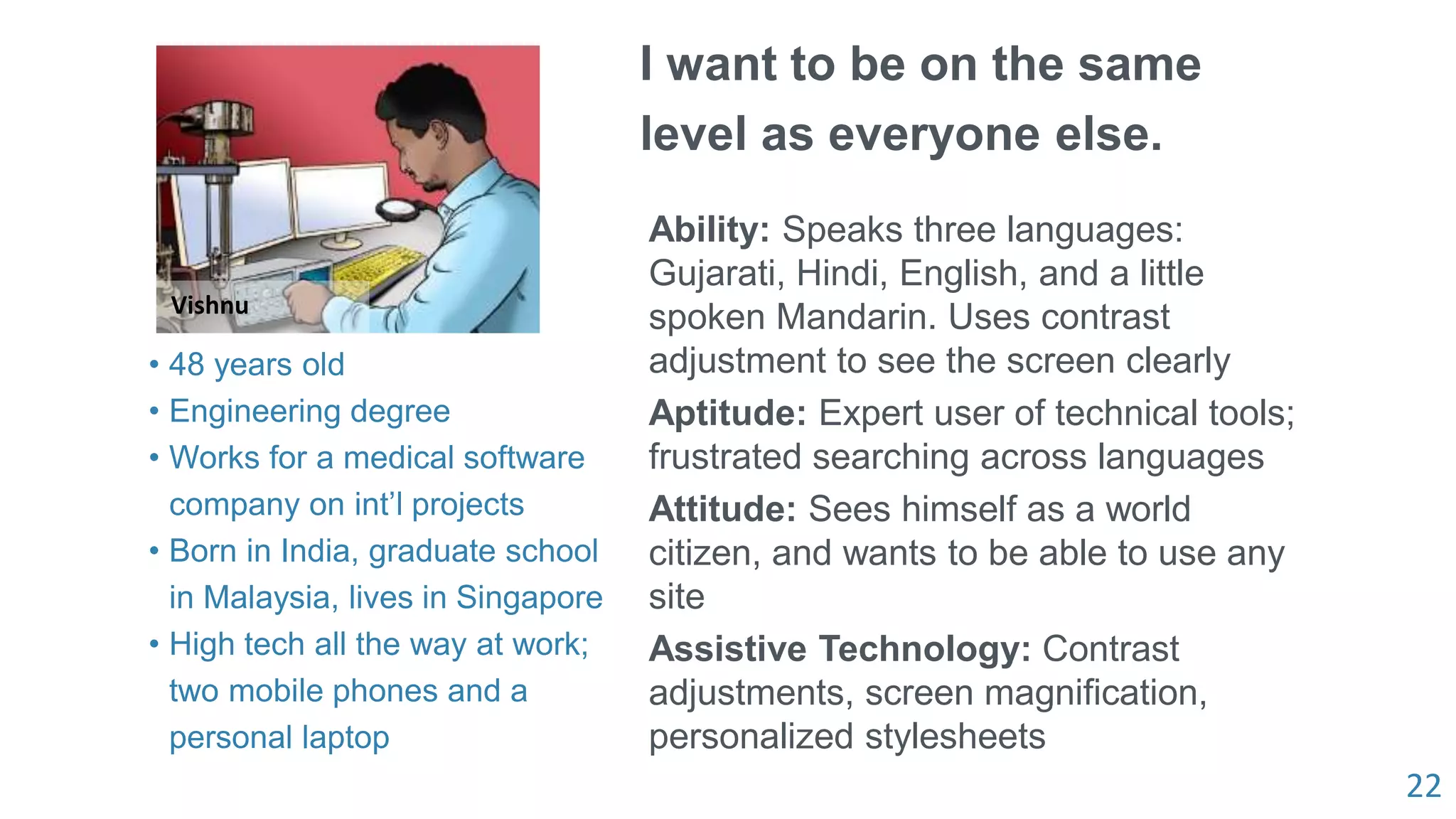 22
Vishnu
I want to be on the same
level as everyone else.
Ability: Speaks three languages:
Gujarati, Hindi, English, and a little
spoken Mandarin. Uses contrast
adjustment to see the screen clearly
Aptitude: Expert user of technical tools;
frustrated searching across languages
Attitude: Sees himself as a world
citizen, and wants to be able to use any
site
Assistive Technology: Contrast
adjustments, screen magnification,
personalized stylesheets
• 48 years old
• Engineering degree
• Works for a medical software
company on int’l projects
• Born in India, graduate school
in Malaysia, lives in Singapore
• High tech all the way at work;
two mobile phones and a
personal laptop
 