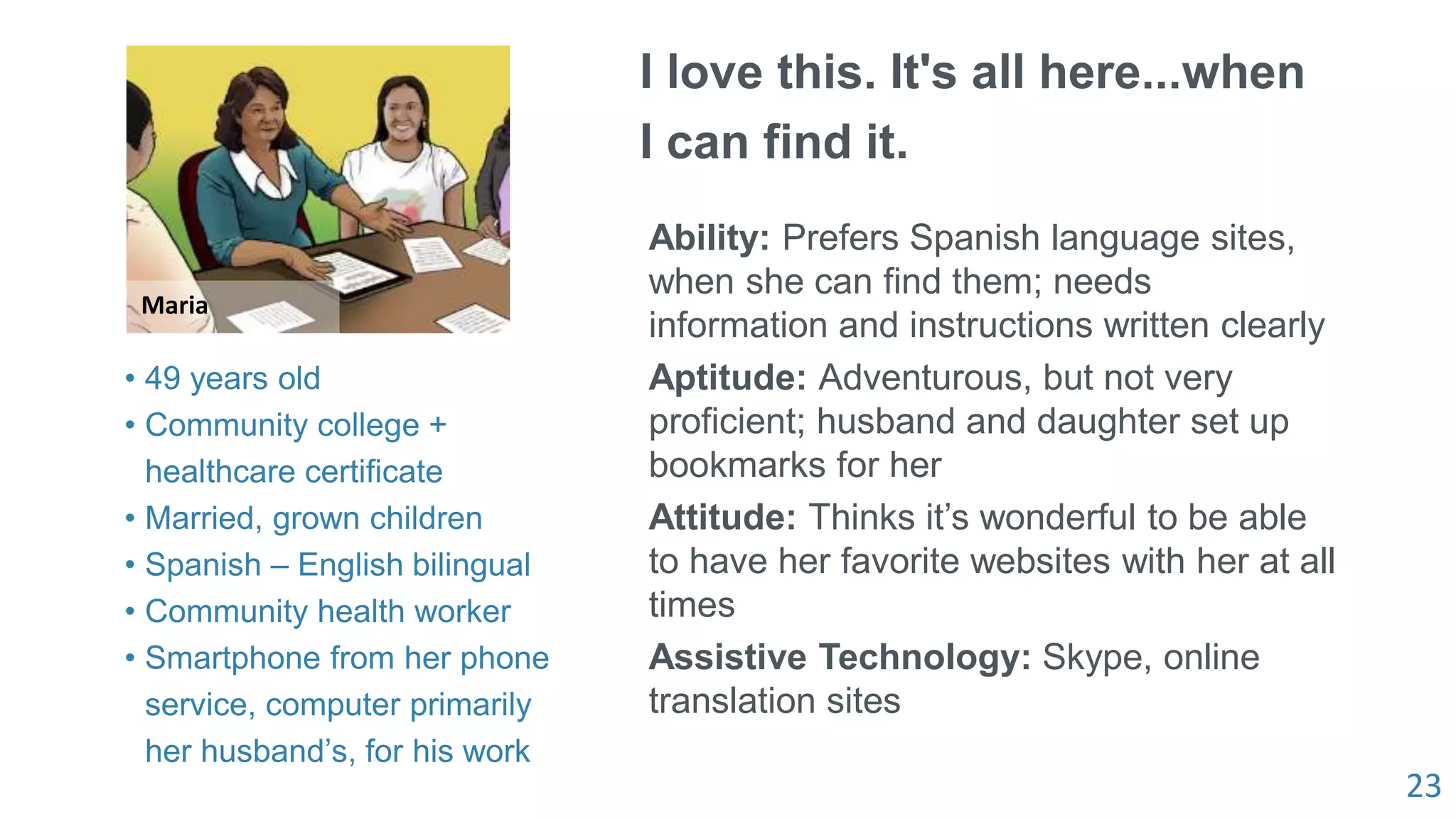 23
Maria
I love this. It's all here...when
I can find it.
Ability: Prefers Spanish language sites,
when she can find them; needs
information and instructions written clearly
Aptitude: Adventurous, but not very
proficient; husband and daughter set up
bookmarks for her
Attitude: Thinks it’s wonderful to be able
to have her favorite websites with her at all
times
Assistive Technology: Skype, online
translation sites
• 49 years old
• Community college +
healthcare certificate
• Married, grown children
• Spanish – English bilingual
• Community health worker
• Smartphone from her phone
service, computer primarily
her husband’s, for his work
 