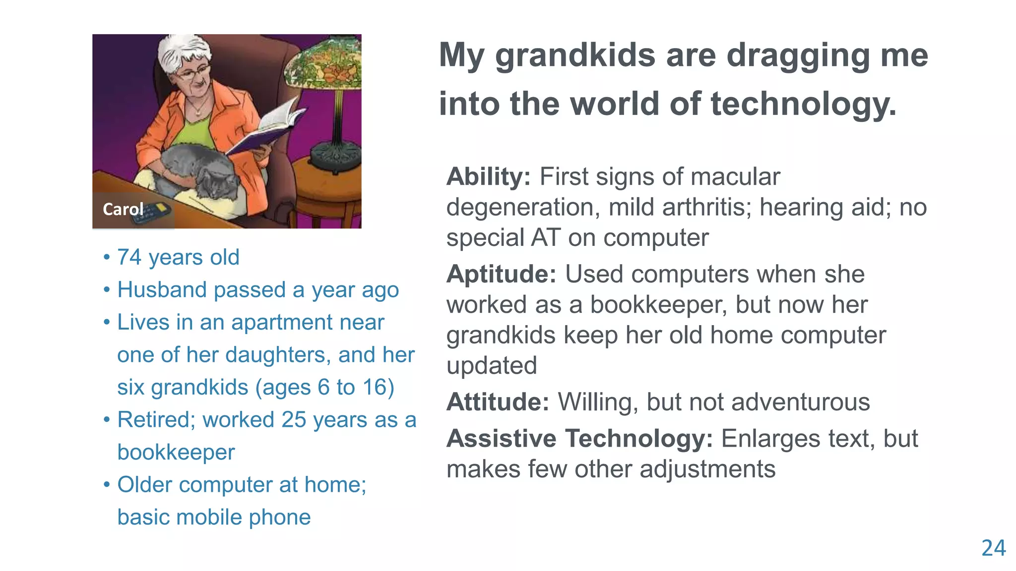 24
Carol
My grandkids are dragging me
into the world of technology.
Ability: First signs of macular
degeneration, mild arthritis; hearing aid; no
special AT on computer
Aptitude: Used computers when she
worked as a bookkeeper, but now her
grandkids keep her old home computer
updated
Attitude: Willing, but not adventurous
Assistive Technology: Enlarges text, but
makes few other adjustments
• 74 years old
• Husband passed a year ago
• Lives in an apartment near
one of her daughters, and her
six grandkids (ages 6 to 16)
• Retired; worked 25 years as a
bookkeeper
• Older computer at home;
basic mobile phone
 
