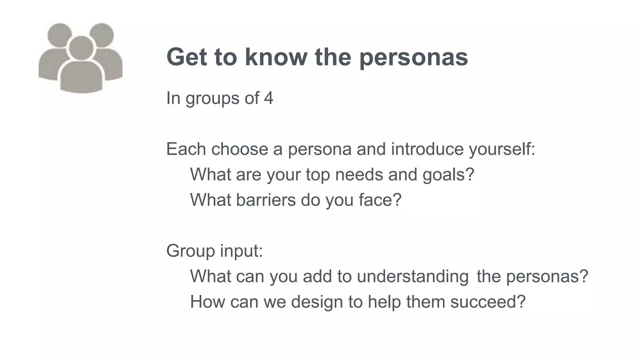 Get to know the personas
In groups of 4
Each choose a persona and introduce yourself:
What are your top needs and goals?
What barriers do you face?
Group input:
What can you add to understanding the personas?
How can we design to help them succeed?
 
