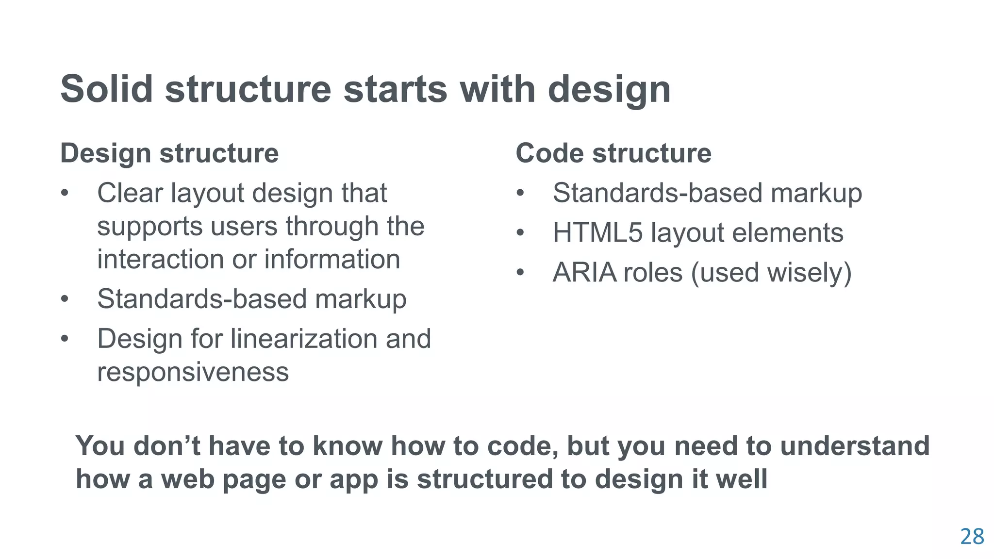 28
Solid structure starts with design
Design structure
• Clear layout design that
supports users through the
interaction or information
• Standards-based markup
• Design for linearization and
responsiveness
Code structure
• Standards-based markup
• HTML5 layout elements
• ARIA roles (used wisely)
You don’t have to know how to code, but you need to understand
how a web page or app is structured to design it well
 