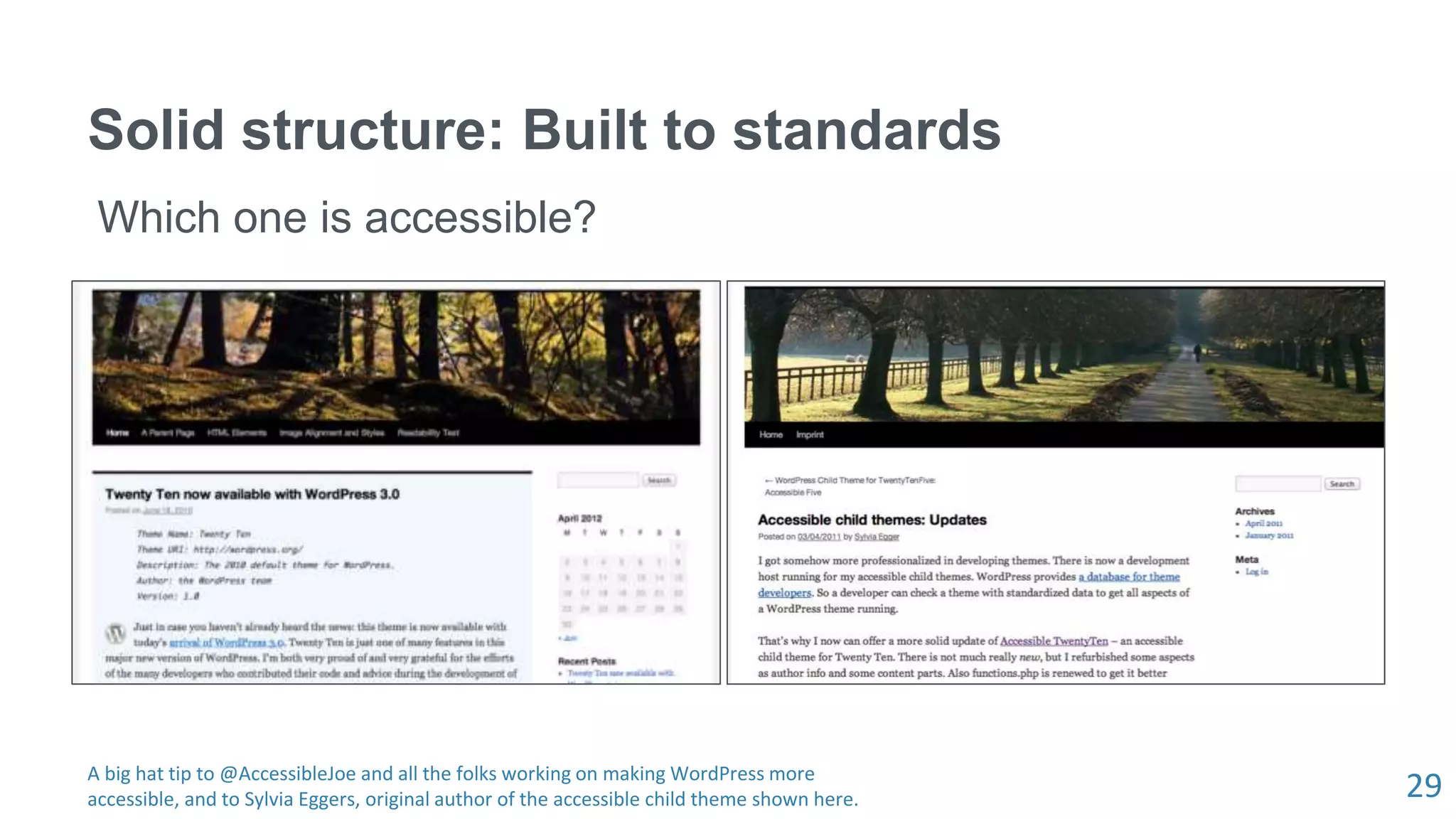 29
Solid structure: Built to standards
Which one is accessible?
A big hat tip to @AccessibleJoe and all the folks working on making WordPress more
accessible, and to Sylvia Eggers, original author of the accessible child theme shown here.
 