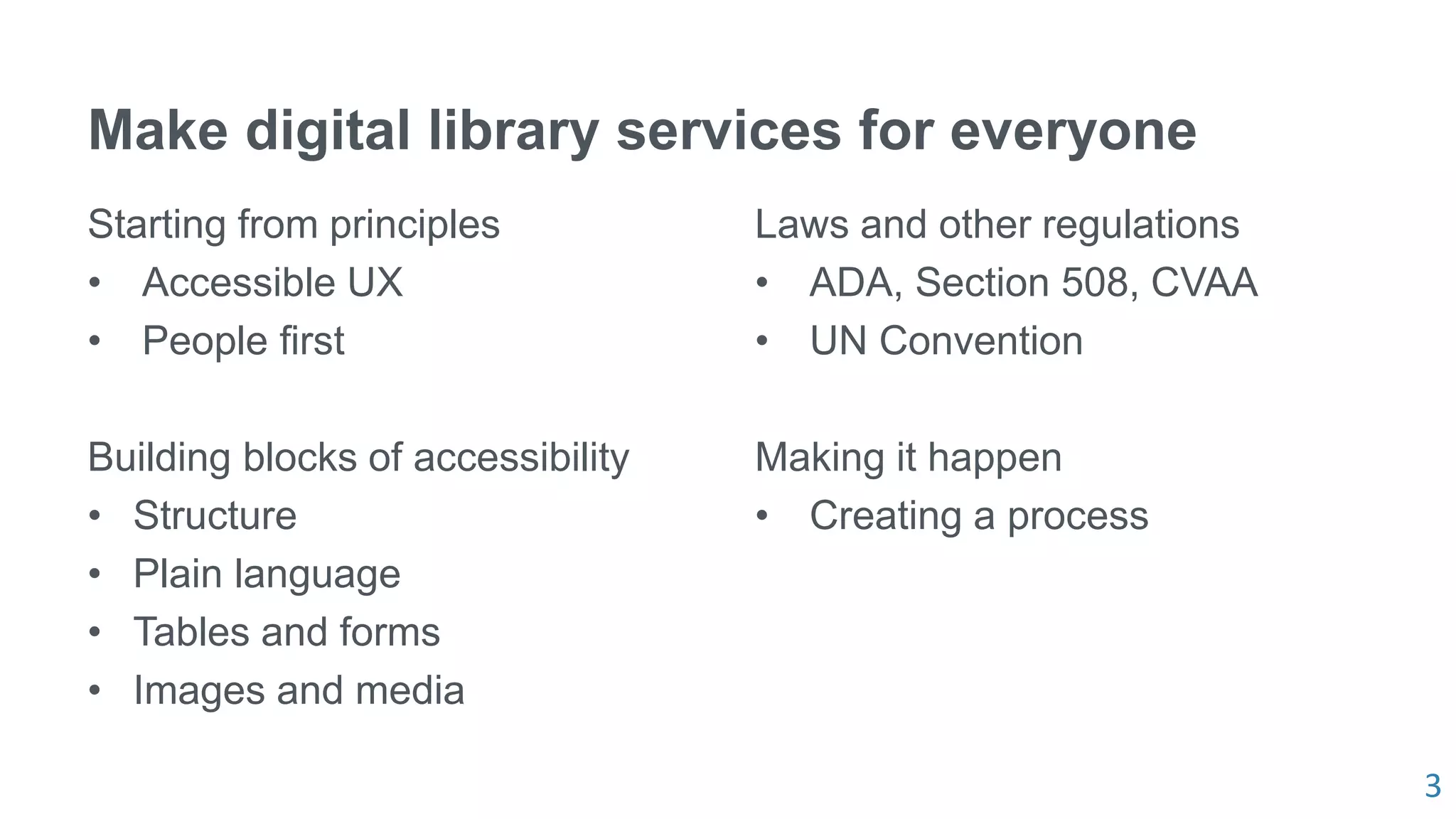 3
Make digital library services for everyone
Starting from principles
• Accessible UX
• People first
Building blocks of accessibility
• Structure
• Plain language
• Tables and forms
• Images and media
Laws and other regulations
• ADA, Section 508, CVAA
• UN Convention
Making it happen
• Creating a process
 
