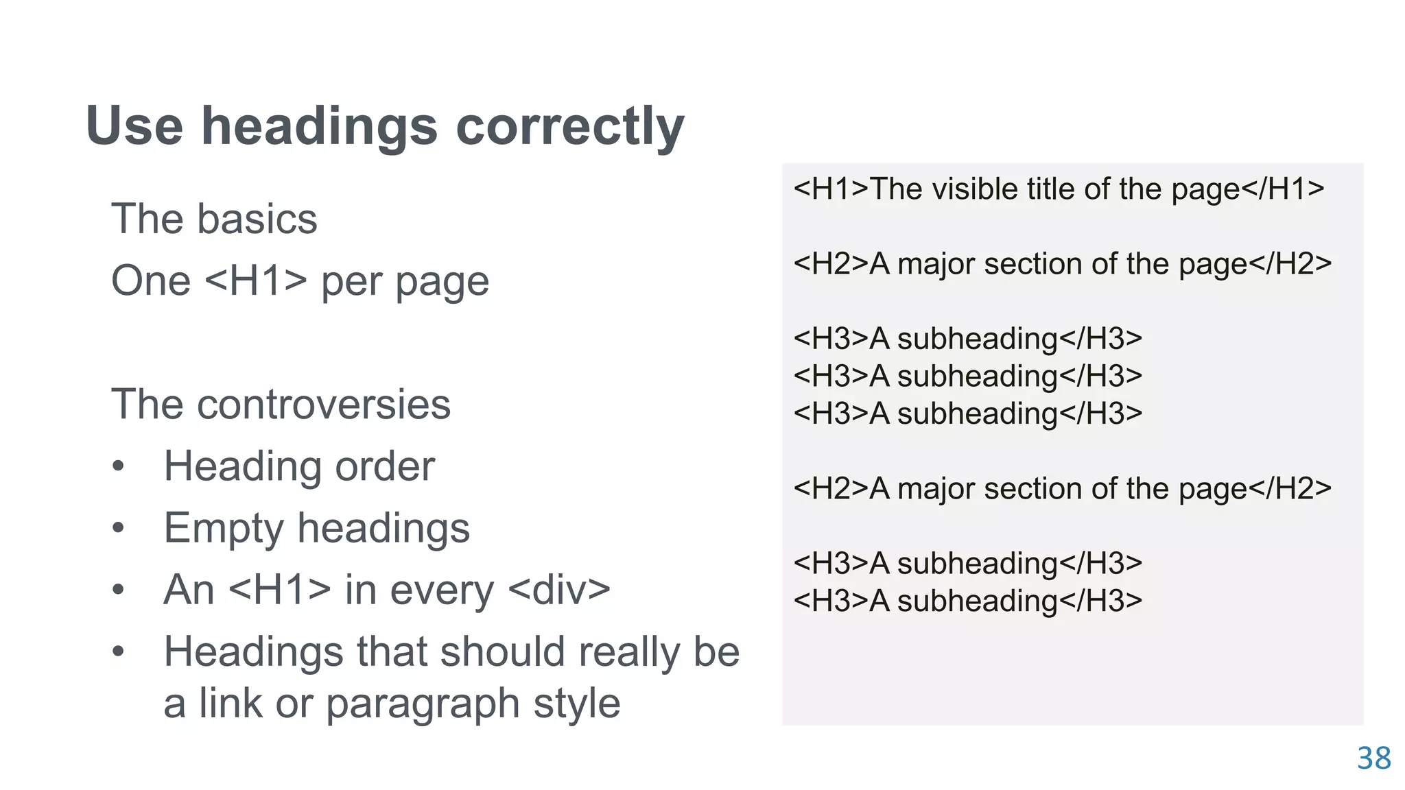 38
Use headings correctly
The basics
One <H1> per page
The controversies
• Heading order
• Empty headings
• An <H1> in every <div>
• Headings that should really be
a link or paragraph style
<H1>The visible title of the page</H1>
<H2>A major section of the page</H2>
<H3>A subheading</H3>
<H3>A subheading</H3>
<H3>A subheading</H3>
<H2>A major section of the page</H2>
<H3>A subheading</H3>
<H3>A subheading</H3>
 