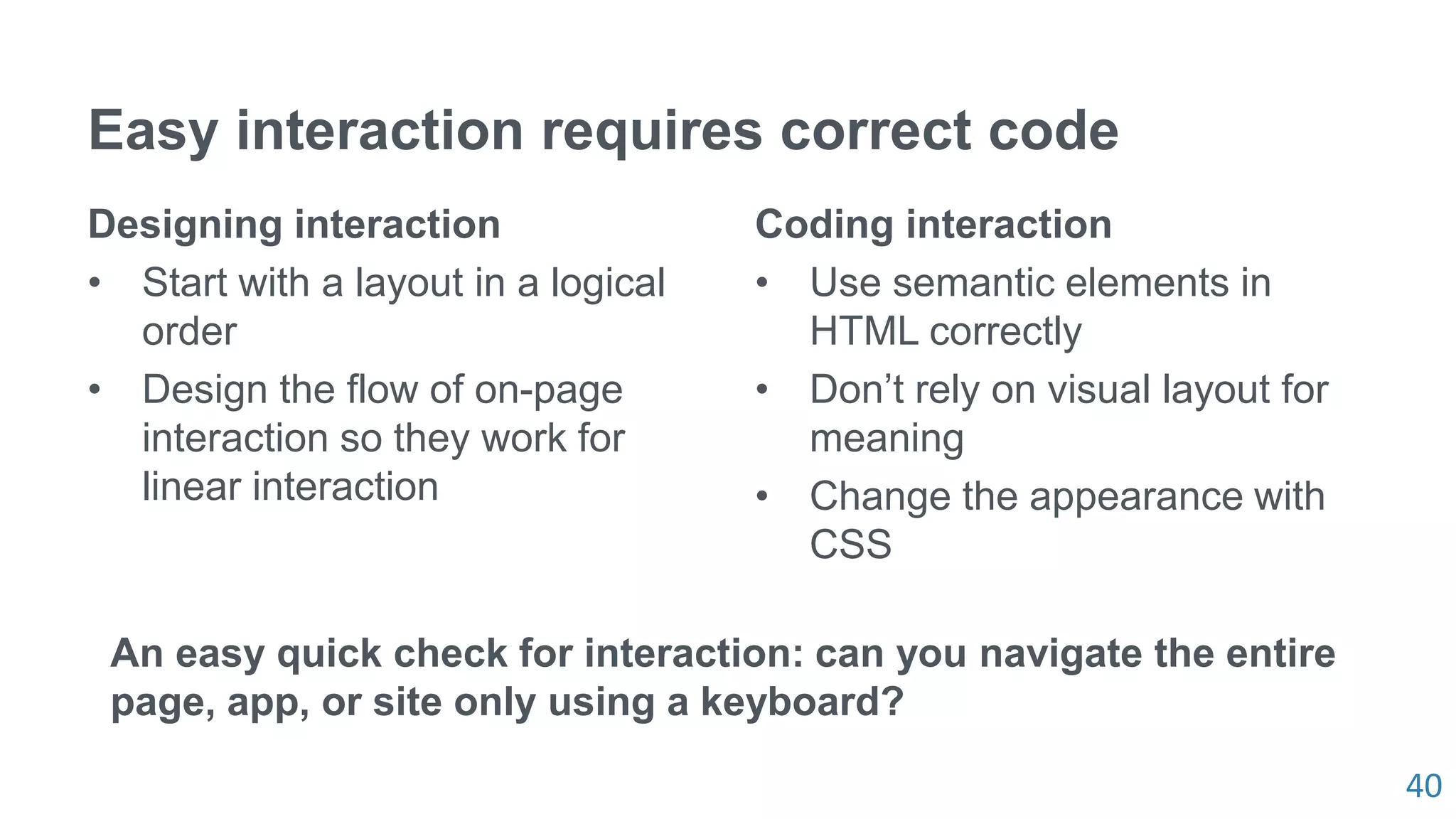 40
Easy interaction requires correct code
Designing interaction
• Start with a layout in a logical
order
• Design the flow of on-page
interaction so they work for
linear interaction
Coding interaction
• Use semantic elements in
HTML correctly
• Don’t rely on visual layout for
meaning
• Change the appearance with
CSS
An easy quick check for interaction: can you navigate the entire
page, app, or site only using a keyboard?
 