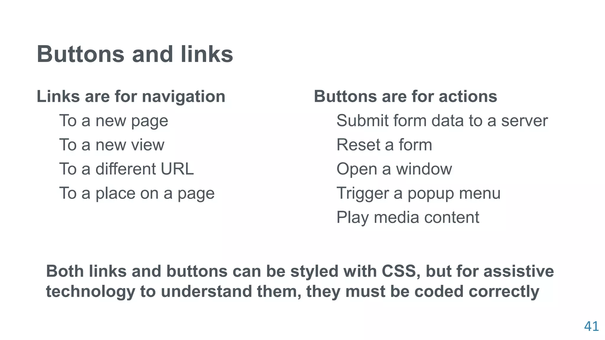 41
Buttons and links
Links are for navigation
To a new page
To a new view
To a different URL
To a place on a page
Buttons are for actions
Submit form data to a server
Reset a form
Open a window
Trigger a popup menu
Play media content
Both links and buttons can be styled with CSS, but for assistive
technology to understand them, they must be coded correctly
 