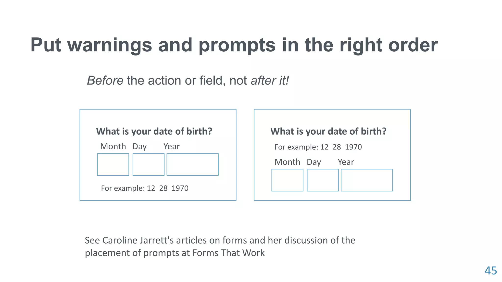 45
Put warnings and prompts in the right order
Before the action or field, not after it!
What is your date of birth?
Month Day Year
For example: 12 28 1970
What is your date of birth?
Month Day Year
For example: 12 28 1970
See Caroline Jarrett's articles on forms and her discussion of the
placement of prompts at Forms That Work
 