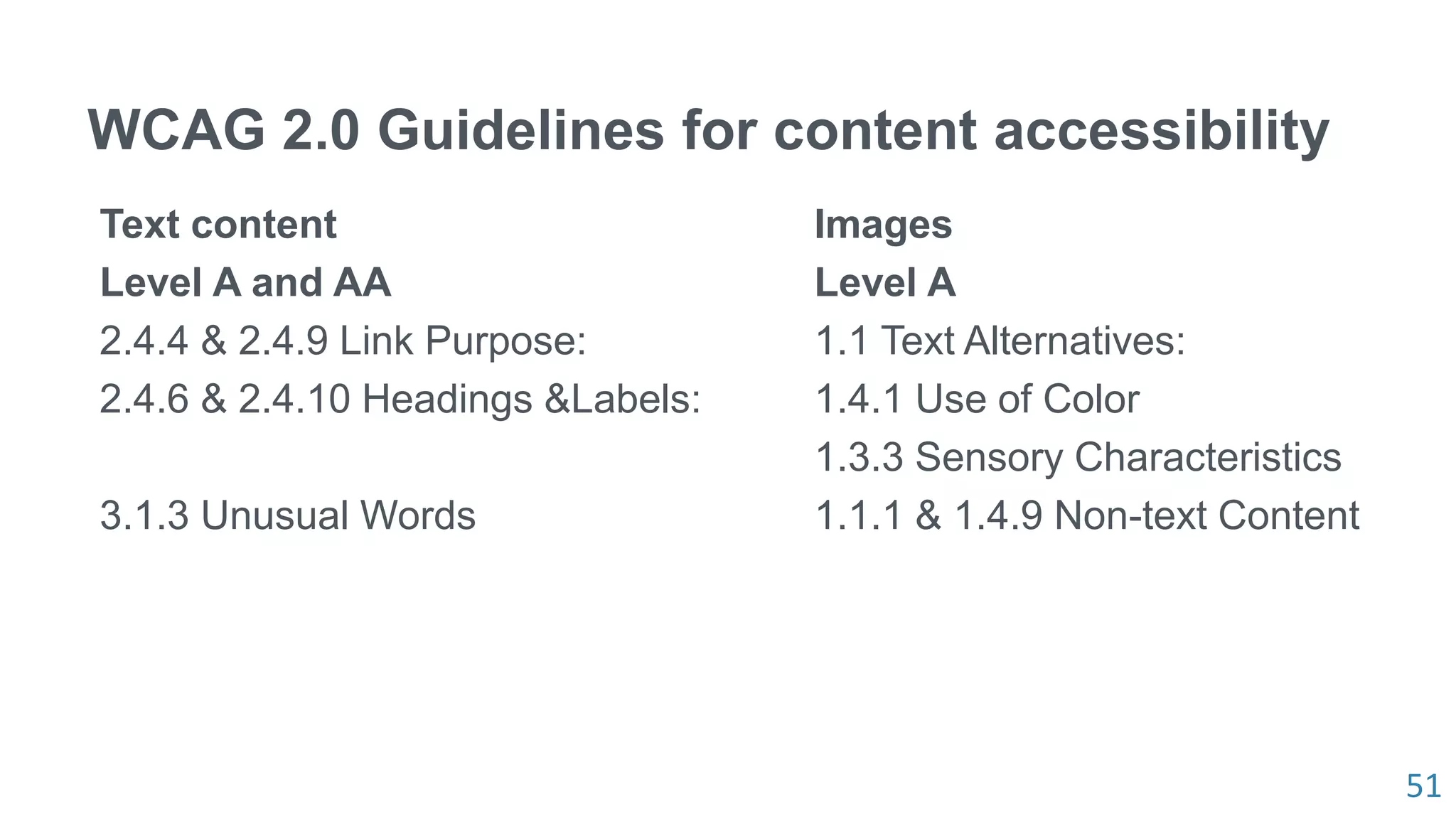 51
WCAG 2.0 Guidelines for content accessibility
Text content
Level A and AA
2.4.4 & 2.4.9 Link Purpose:
2.4.6 & 2.4.10 Headings &Labels:
3.1.3 Unusual Words
Images
Level A
1.1 Text Alternatives:
1.4.1 Use of Color
1.3.3 Sensory Characteristics
1.1.1 & 1.4.9 Non-text Content
 