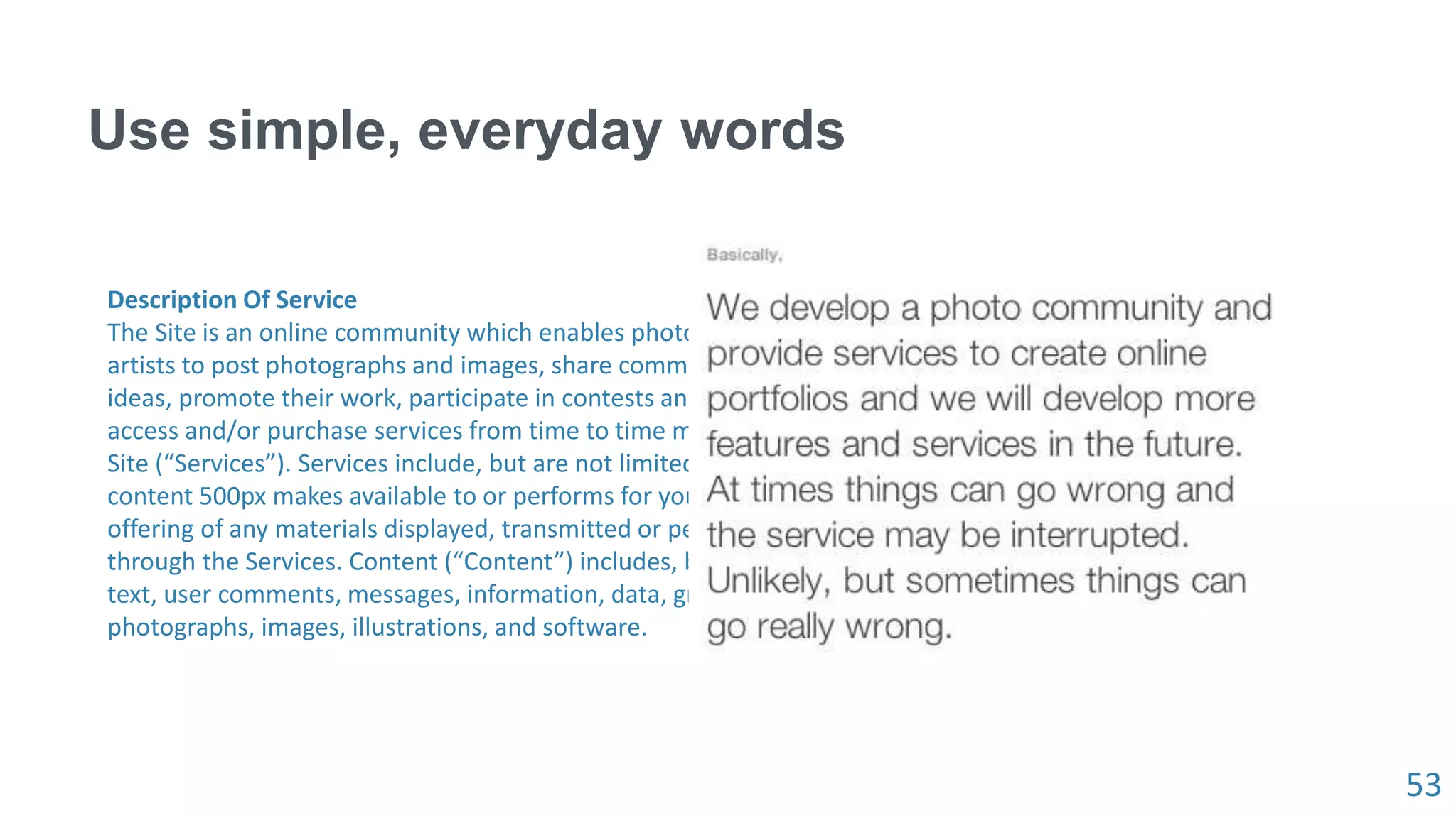 53
Use simple, everyday words
Description Of Service
The Site is an online community which enables photographers and graphic
artists to post photographs and images, share comments, opinions and
ideas, promote their work, participate in contests and promotions, and
access and/or purchase services from time to time made available on the
Site (“Services”). Services include, but are not limited to, any service and/or
content 500px makes available to or performs for you, as well as the
offering of any materials displayed, transmitted or performed on the Site or
through the Services. Content (“Content”) includes, but is not limited to
text, user comments, messages, information, data, graphics, news articles,
photographs, images, illustrations, and software.
 
