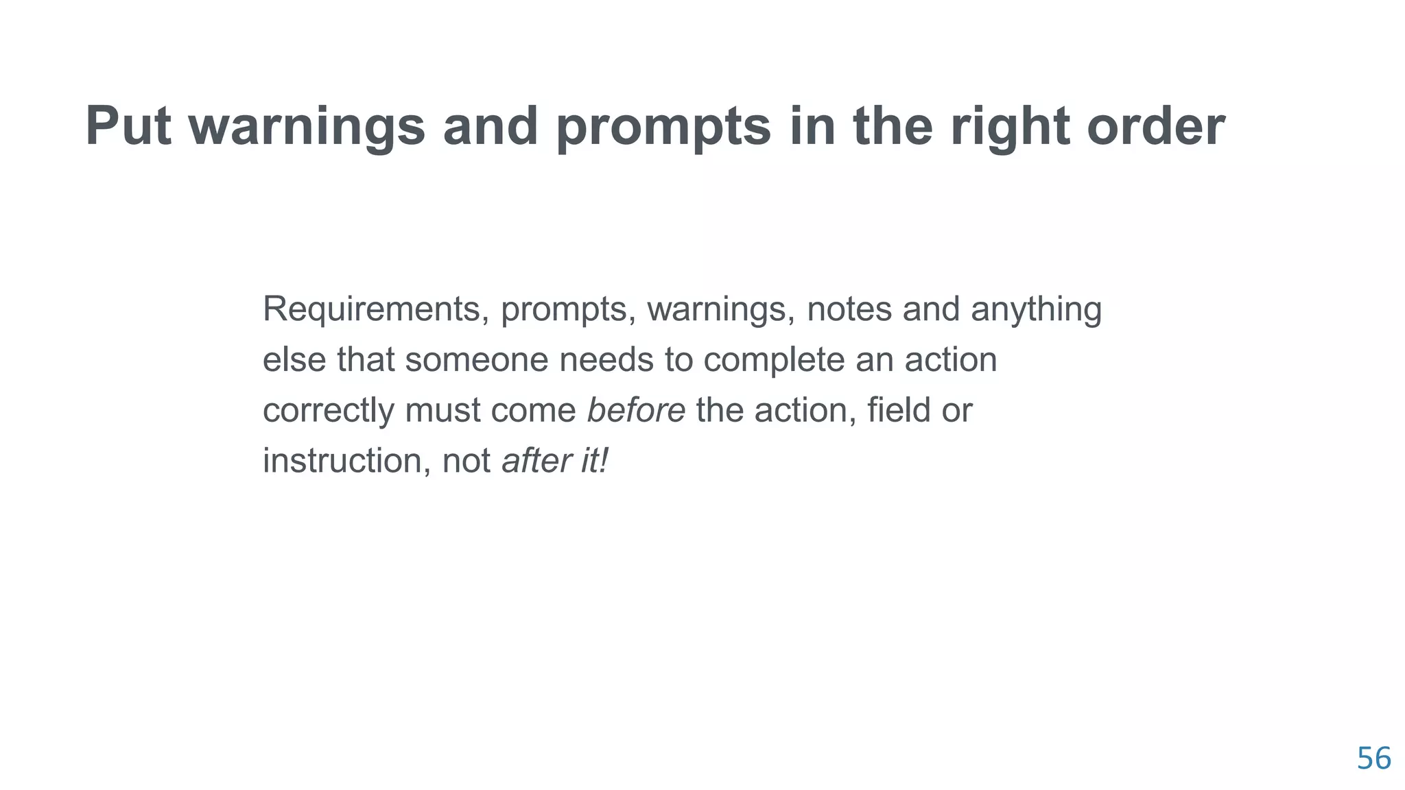 56
Put warnings and prompts in the right order
Requirements, prompts, warnings, notes and anything
else that someone needs to complete an action
correctly must come before the action, field or
instruction, not after it!
 