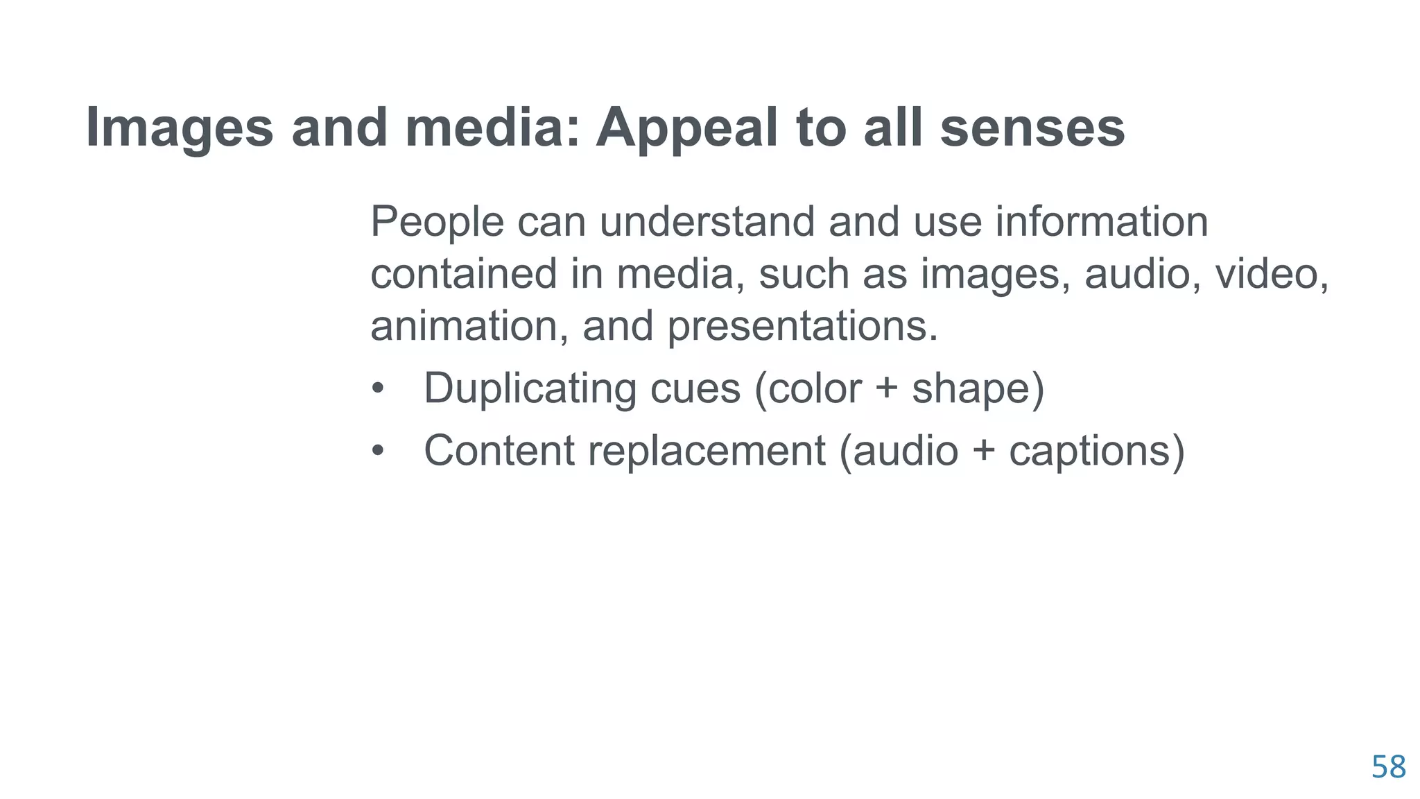 58
Images and media: Appeal to all senses
People can understand and use information
contained in media, such as images, audio, video,
animation, and presentations.
• Duplicating cues (color + shape)
• Content replacement (audio + captions)
 