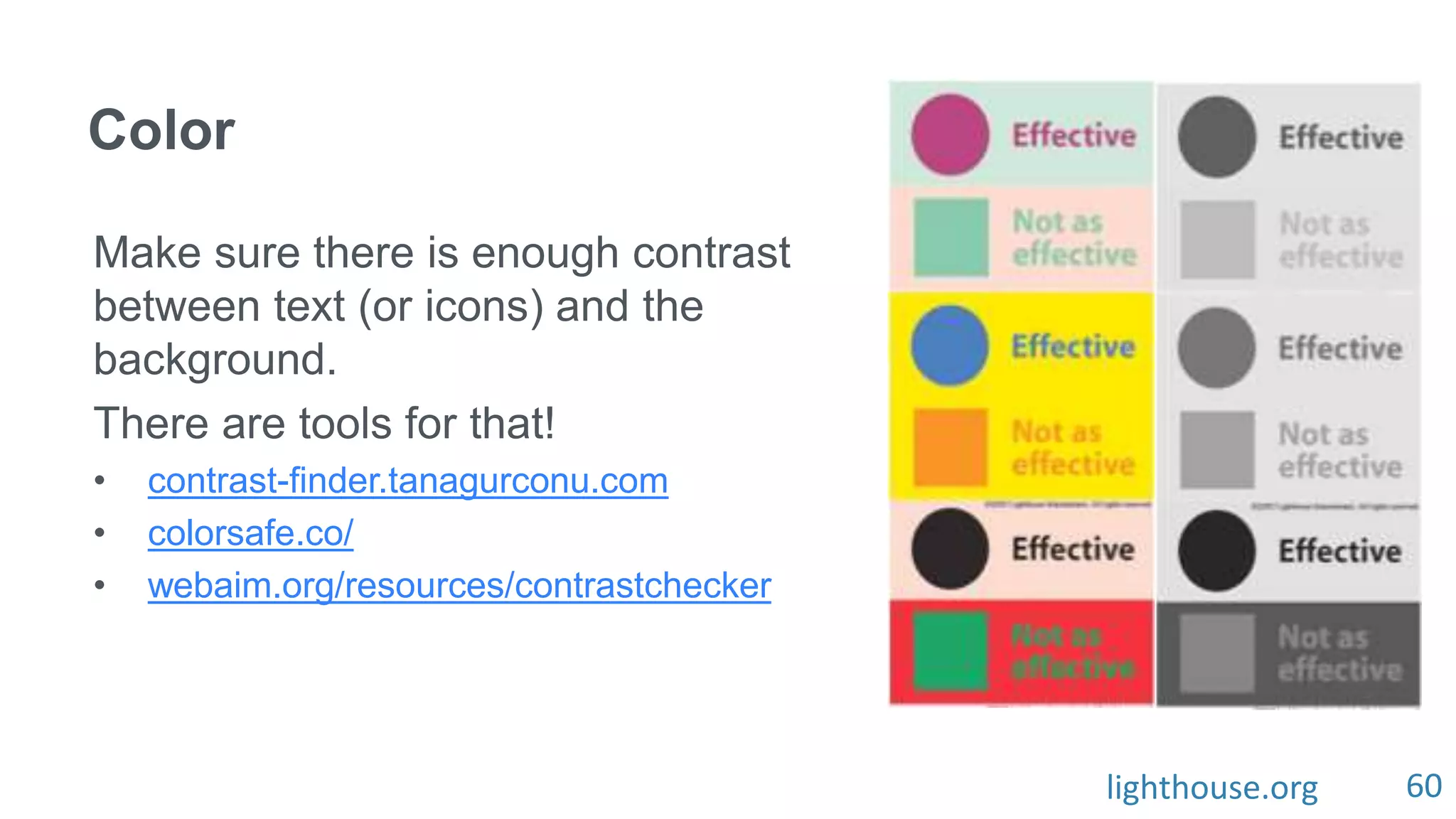 60
Color
Make sure there is enough contrast
between text (or icons) and the
background.
There are tools for that!
• contrast-finder.tanagurconu.com
• colorsafe.co/
• webaim.org/resources/contrastchecker
lighthouse.org
 