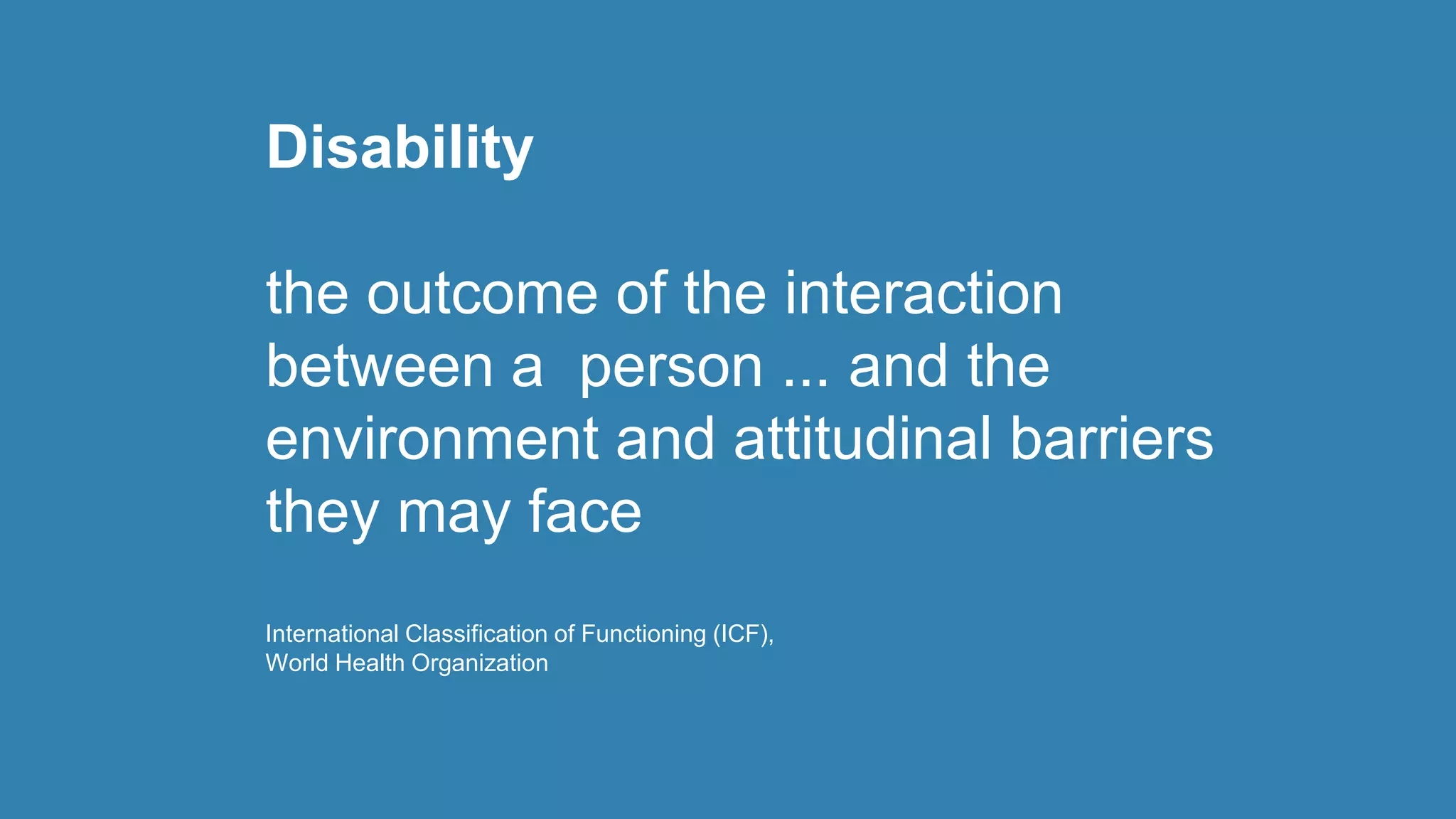 Disability
the outcome of the interaction
between a person ... and the
environment and attitudinal barriers
they may face
International Classification of Functioning (ICF),
World Health Organization
 
