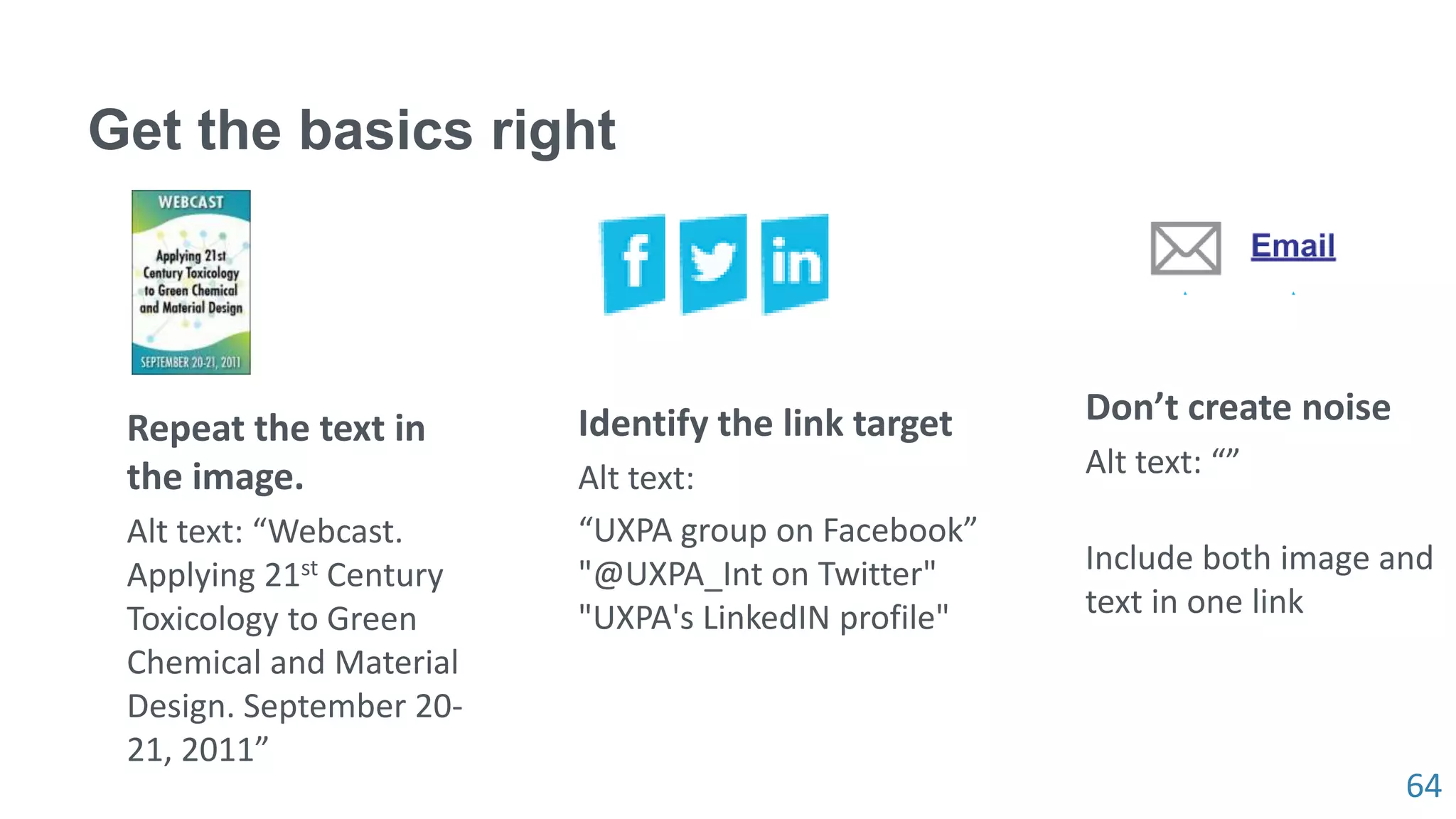 64
Get the basics right
Repeat the text in
the image.
Alt text: “Webcast.
Applying 21st Century
Toxicology to Green
Chemical and Material
Design. September 20-
21, 2011”
Identify the link target
Alt text:
“UXPA group on Facebook”
"@UXPA_Int on Twitter"
"UXPA's LinkedIN profile"
Don’t create noise
Alt text: “”
Include both image and
text in one link
 