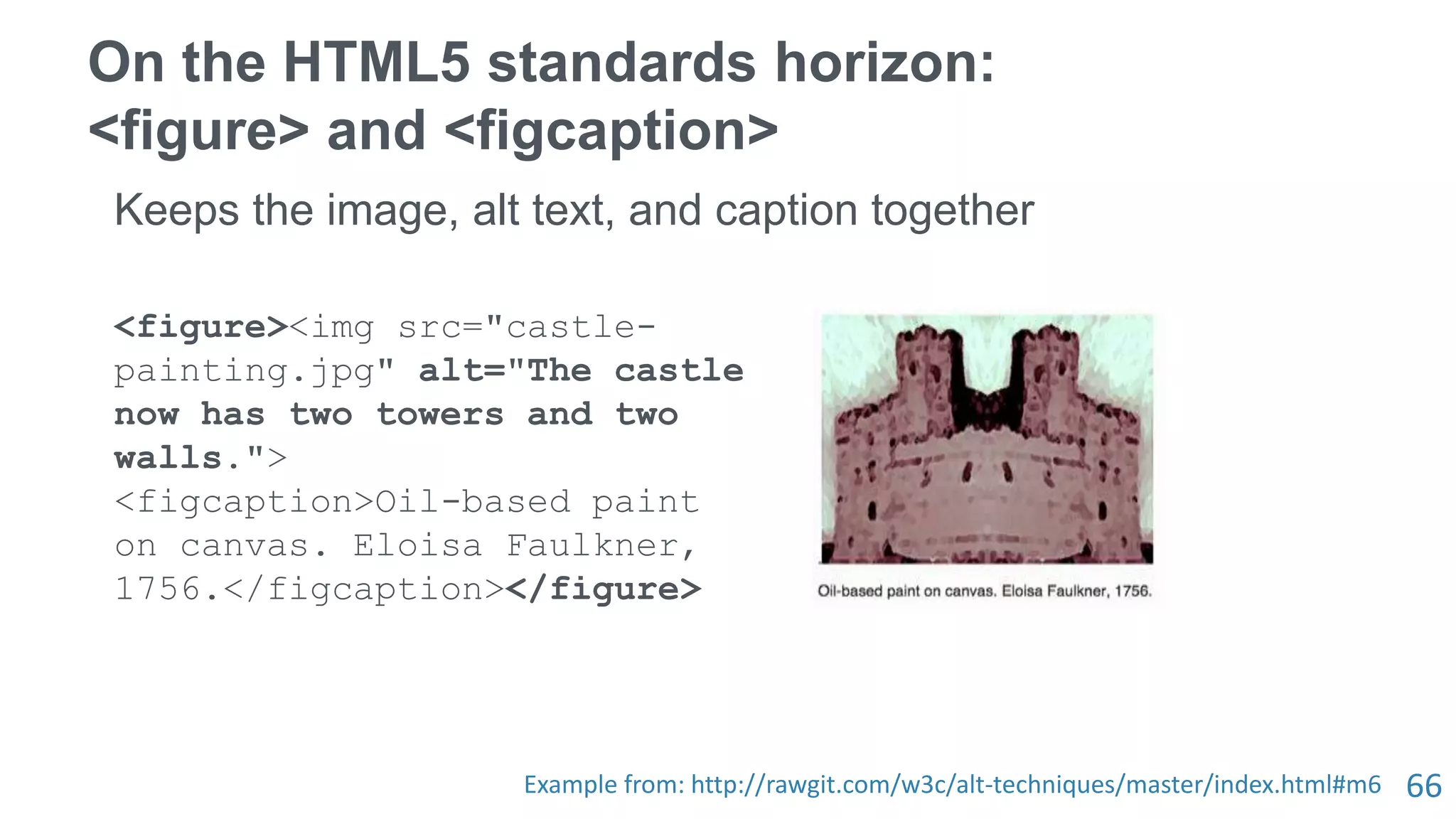 66
On the HTML5 standards horizon:
<figure> and <figcaption>
Keeps the image, alt text, and caption together
<figure><img src="castle-
painting.jpg" alt="The castle
now has two towers and two
walls.">
<figcaption>Oil-based paint
on canvas. Eloisa Faulkner,
1756.</figcaption></figure>
Example from: http://rawgit.com/w3c/alt-techniques/master/index.html#m6
 