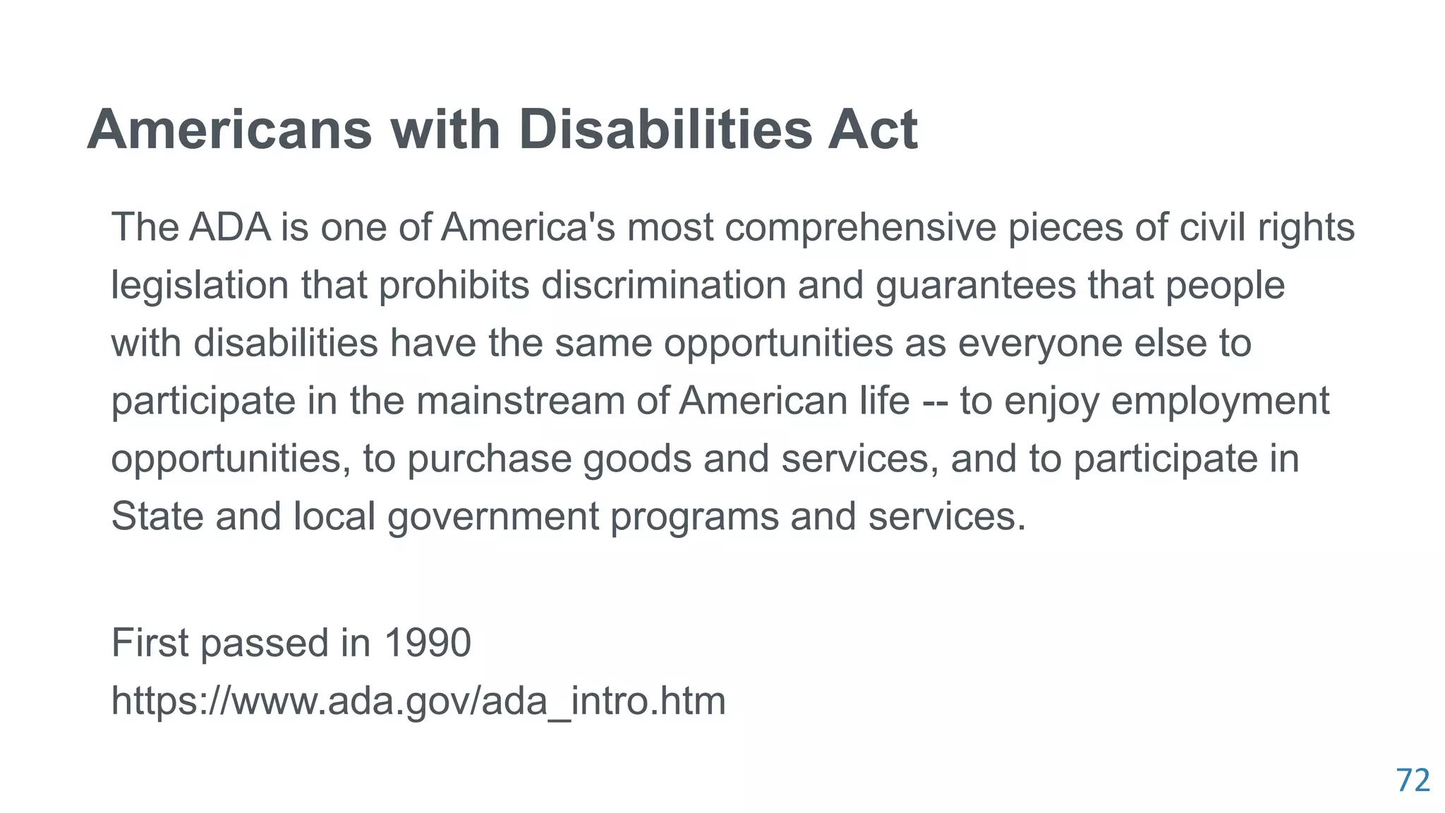 72
Americans with Disabilities Act
The ADA is one of America's most comprehensive pieces of civil rights
legislation that prohibits discrimination and guarantees that people
with disabilities have the same opportunities as everyone else to
participate in the mainstream of American life -- to enjoy employment
opportunities, to purchase goods and services, and to participate in
State and local government programs and services.
First passed in 1990
https://www.ada.gov/ada_intro.htm
 