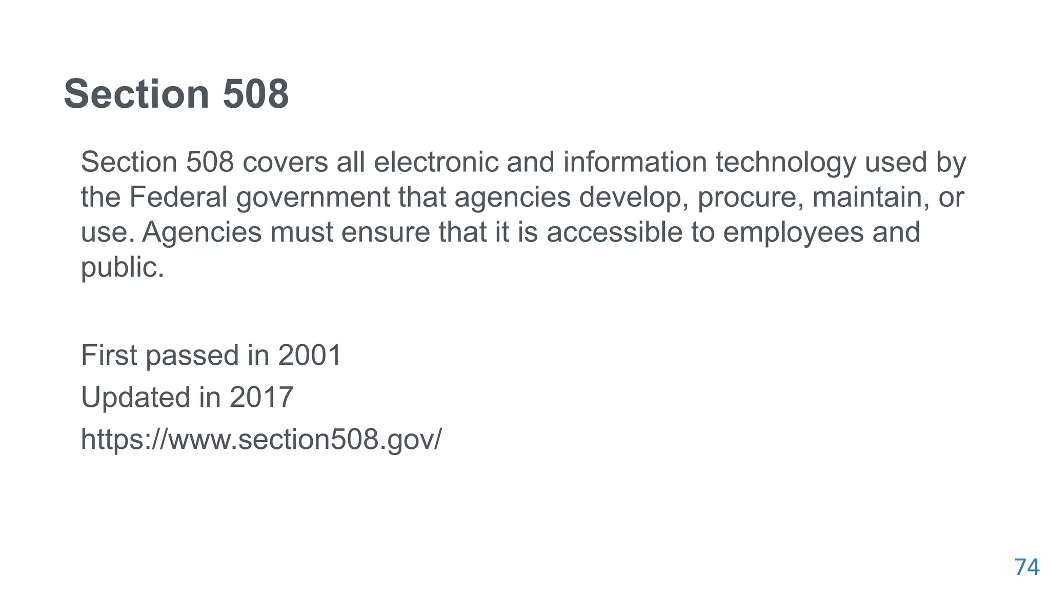 74
Section 508
Section 508 covers all electronic and information technology used by
the Federal government that agencies develop, procure, maintain, or
use. Agencies must ensure that it is accessible to employees and
public.
First passed in 2001
Updated in 2017
https://www.section508.gov/
 
