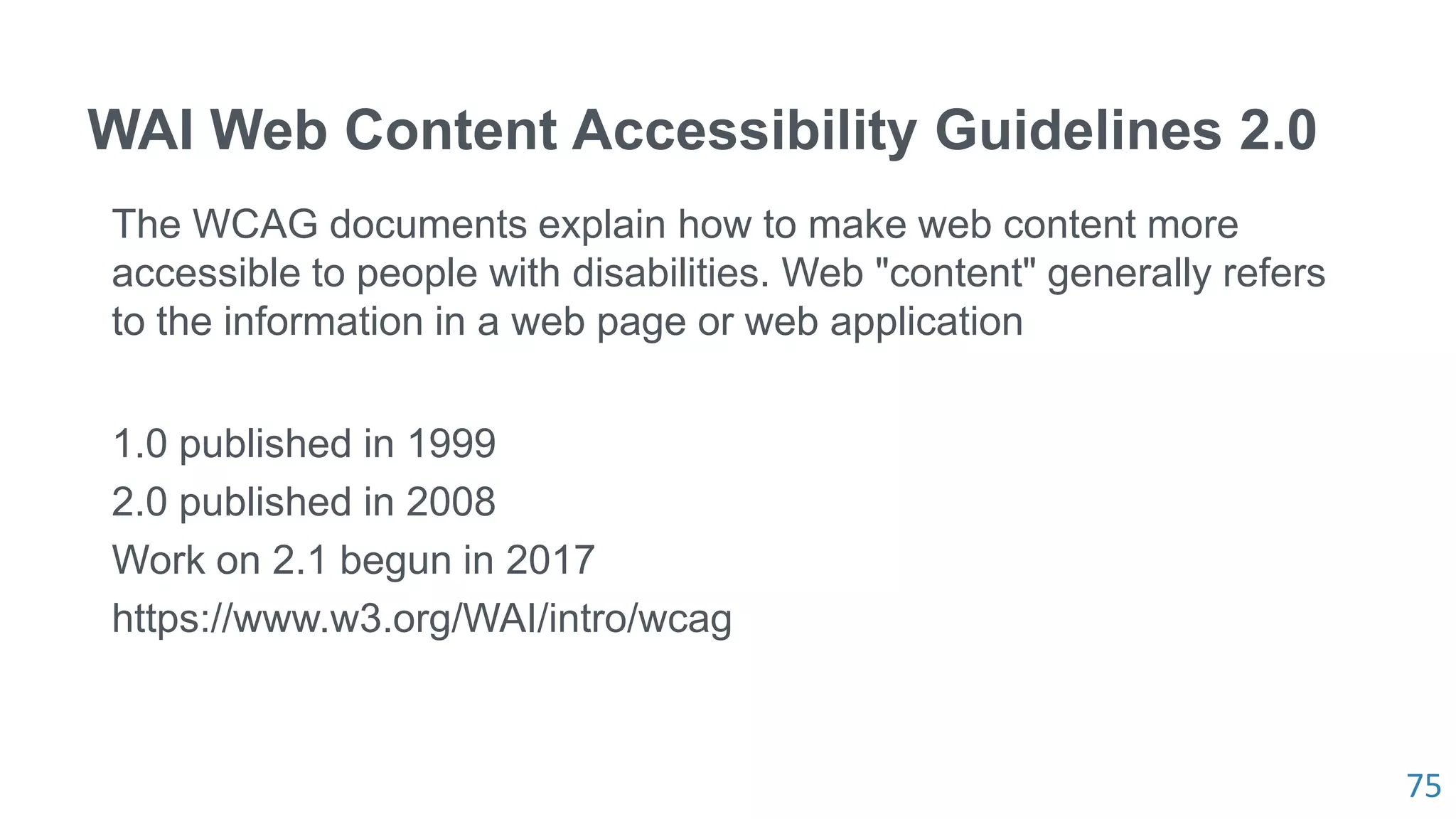 75
WAI Web Content Accessibility Guidelines 2.0
The WCAG documents explain how to make web content more
accessible to people with disabilities. Web "content" generally refers
to the information in a web page or web application
1.0 published in 1999
2.0 published in 2008
Work on 2.1 begun in 2017
https://www.w3.org/WAI/intro/wcag
 