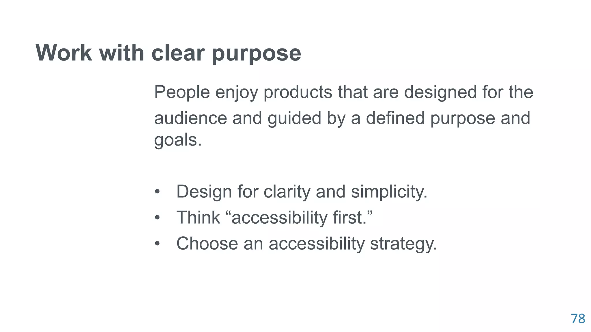 78
Work with clear purpose
People enjoy products that are designed for the
audience and guided by a defined purpose and
goals.
• Design for clarity and simplicity.
• Think “accessibility first.”
• Choose an accessibility strategy.
 