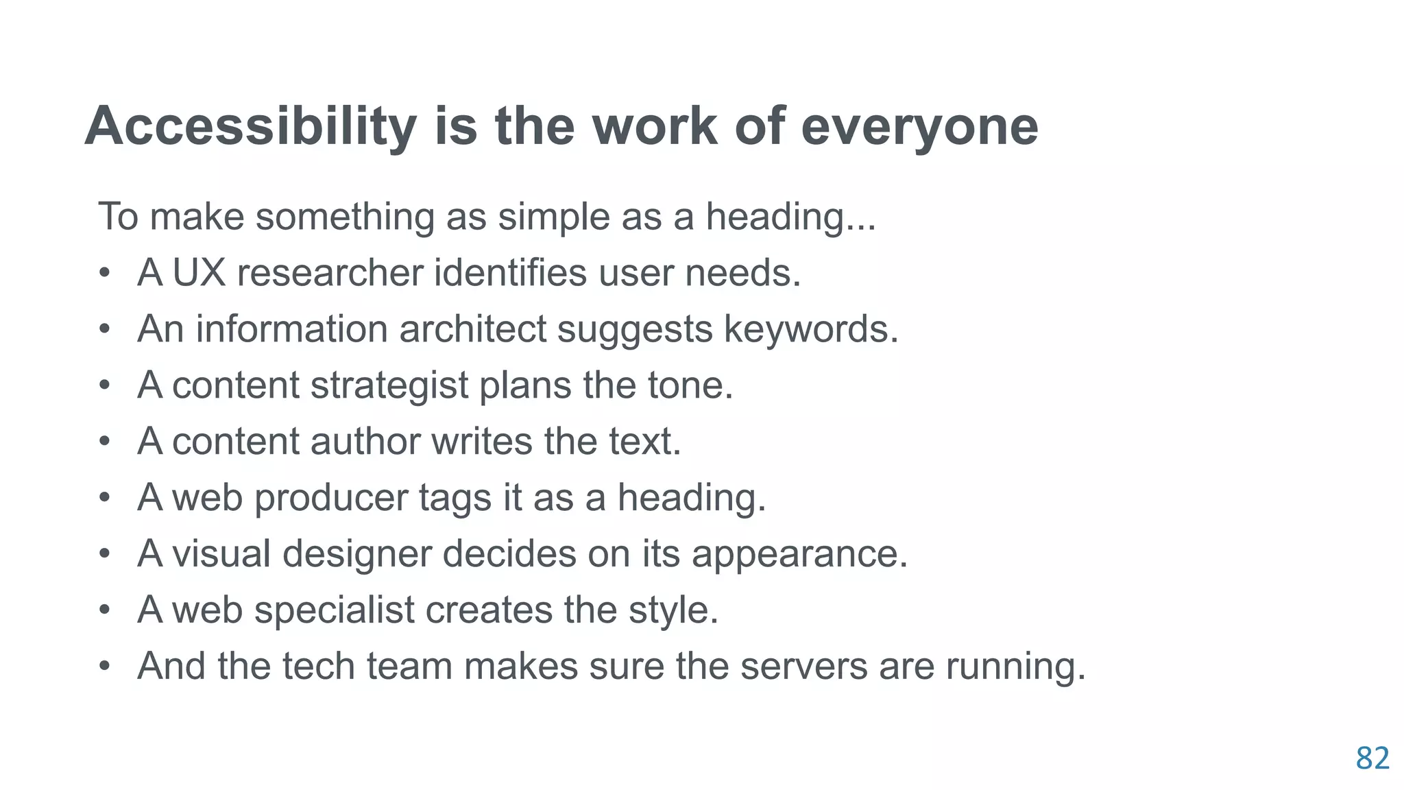 82
Accessibility is the work of everyone
To make something as simple as a heading...
• A UX researcher identifies user needs.
• An information architect suggests keywords.
• A content strategist plans the tone.
• A content author writes the text.
• A web producer tags it as a heading.
• A visual designer decides on its appearance.
• A web specialist creates the style.
• And the tech team makes sure the servers are running.
 