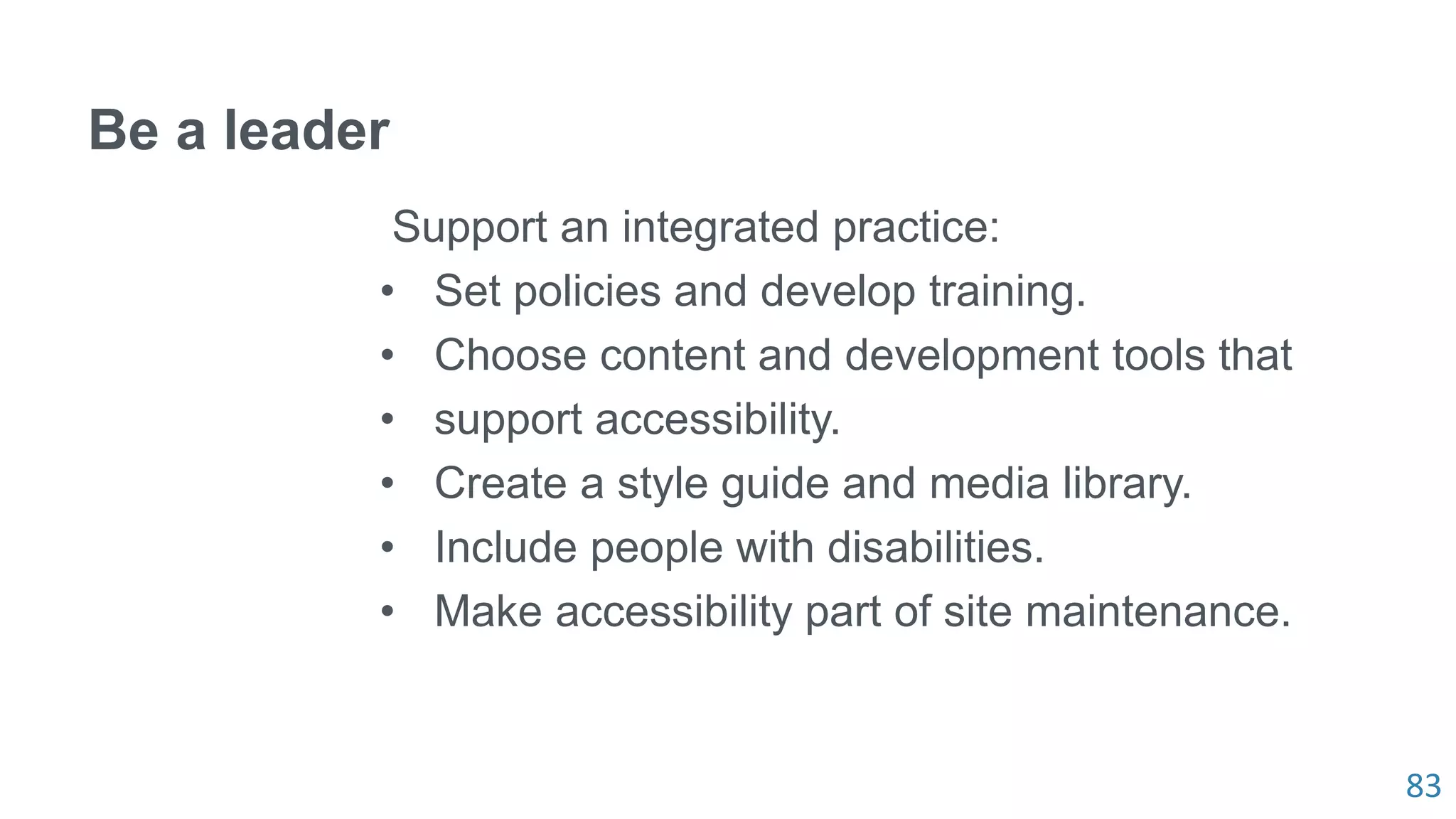 83
Be a leader
Support an integrated practice:
• Set policies and develop training.
• Choose content and development tools that
• support accessibility.
• Create a style guide and media library.
• Include people with disabilities.
• Make accessibility part of site maintenance.
 