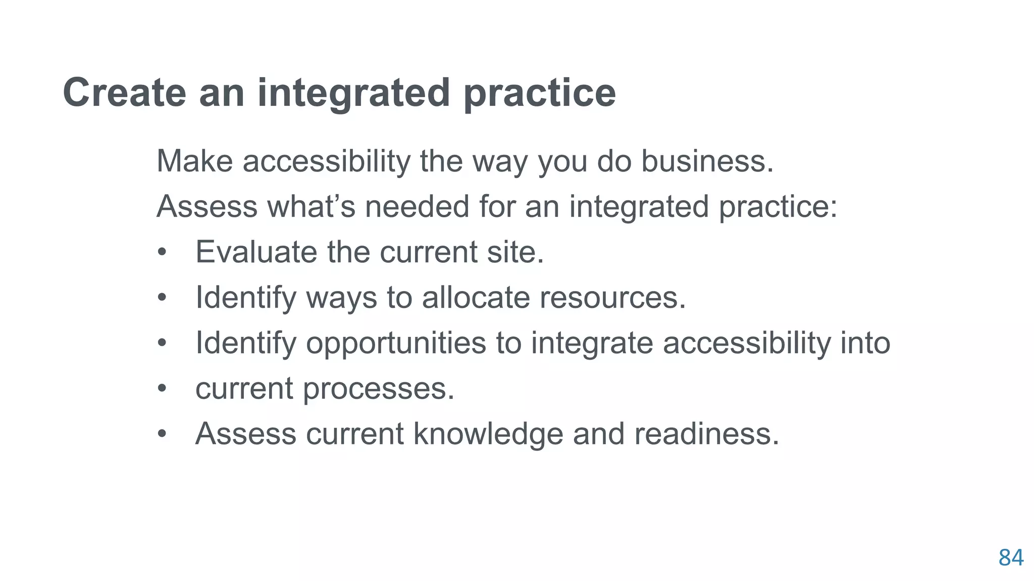 84
Create an integrated practice
Make accessibility the way you do business.
Assess what’s needed for an integrated practice:
• Evaluate the current site.
• Identify ways to allocate resources.
• Identify opportunities to integrate accessibility into
• current processes.
• Assess current knowledge and readiness.
 