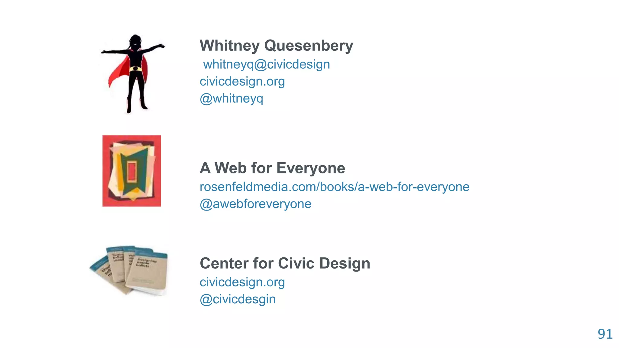 91
Whitney Quesenbery
whitneyq@civicdesign
civicdesign.org
@whitneyq
A Web for Everyone
rosenfeldmedia.com/books/a-web-for-everyone
@awebforeveryone
Center for Civic Design
civicdesign.org
@civicdesgin
 