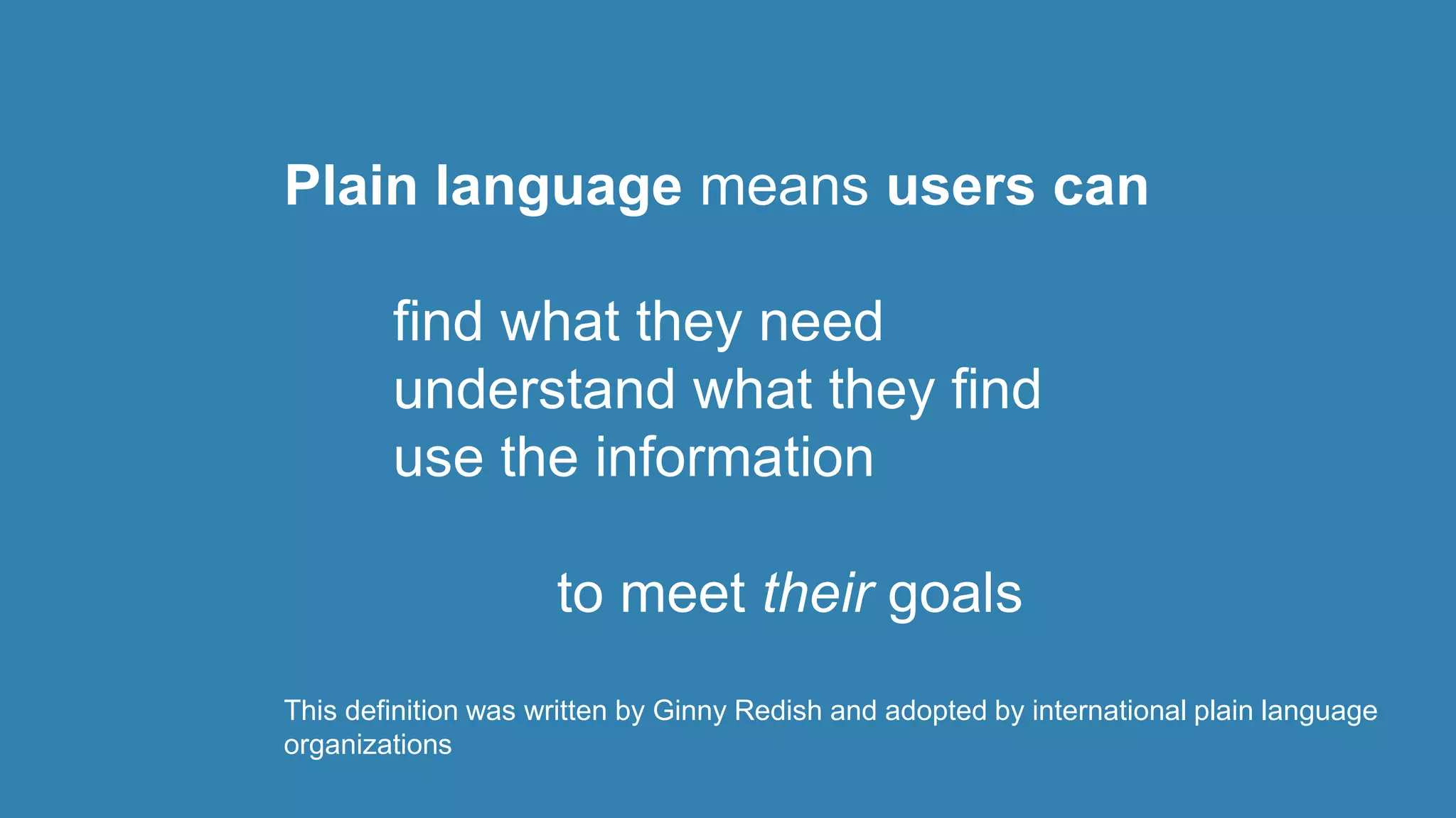 Plain language means users can
find what they need
understand what they find
use the information
to meet their goals
This definition was written by Ginny Redish and adopted by international plain language
organizations
 