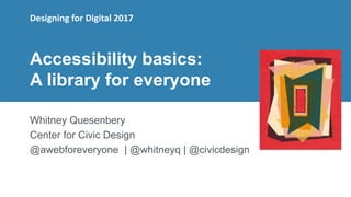 1
Accessibility basics:
A library for everyone
Whitney Quesenbery
Center for Civic Design
@awebforeveryone | @whitneyq | @civicdesign
Designing for Digital 2017
 