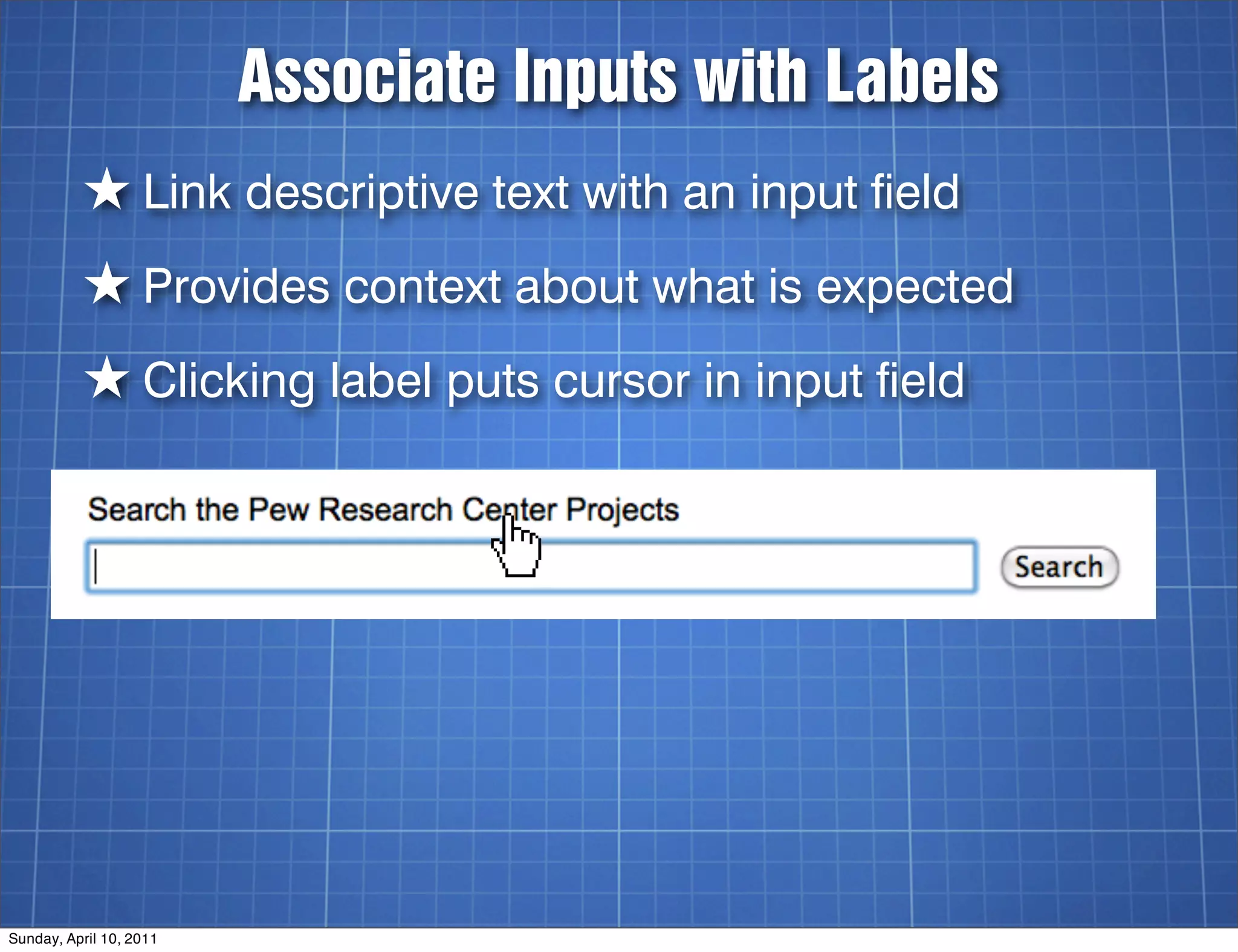 Associate Inputs with Labels
          ★ Link descriptive text with an input field
          ★ Provides context about what is expected
          ★ Clicking label puts cursor in input field




Sunday, April 10, 2011
 