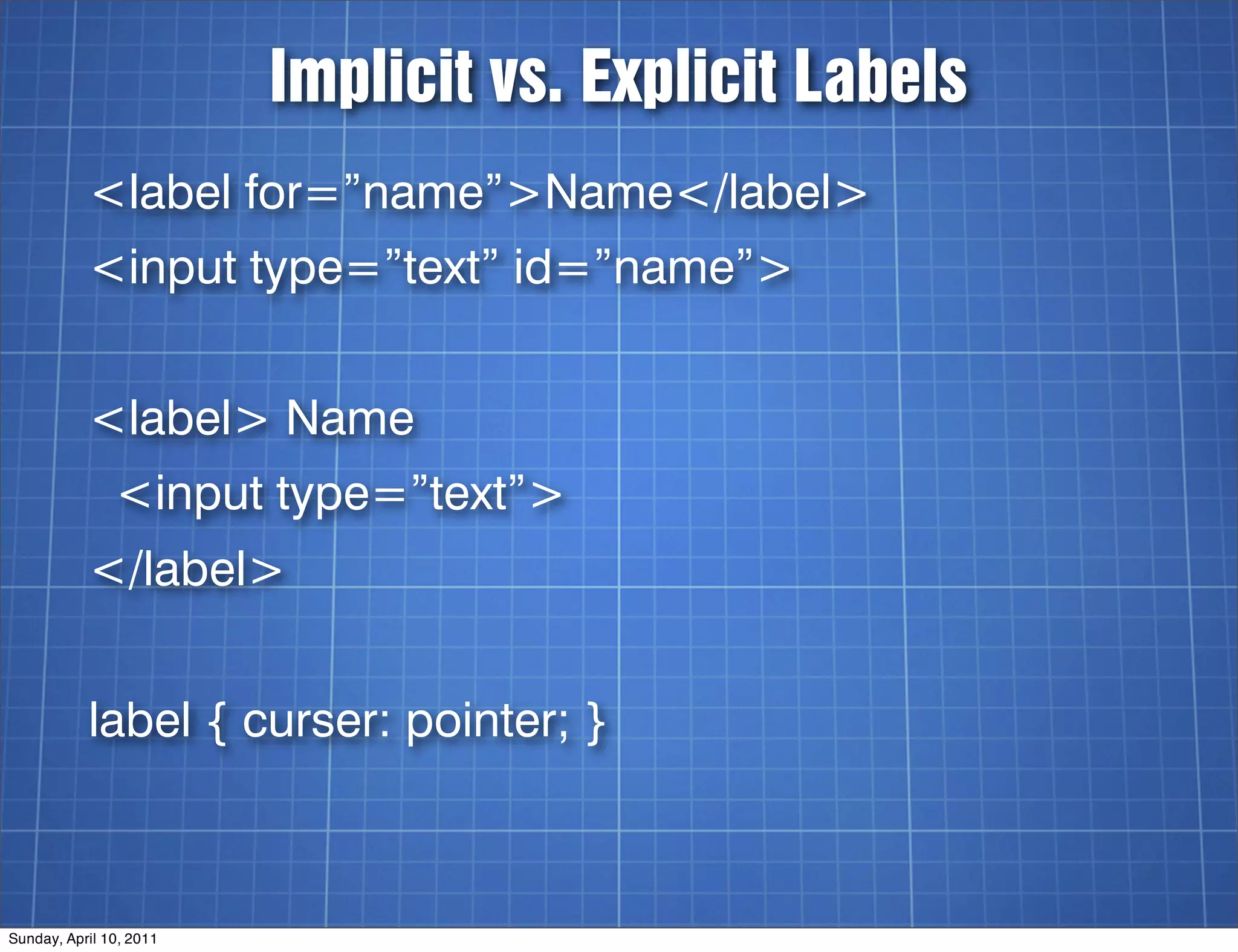 Implicit vs. Explicit Labels
           <label for=”name”>Name</label>
           <input type=”text” id=”name”>


           <label> Name
               <input type=”text”>
           </label>


           label { curser: pointer; }



Sunday, April 10, 2011
 